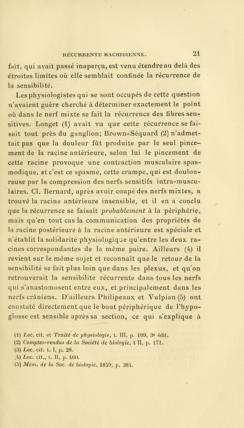 fait, qui avait passé inaperçu, est venu étendre au delà des étroites limites où elle semblait confinée la récurrence de la sensibilité. Les physiologistes qui se sont occupés de cette question n'avaient guère cherché à déterminer exactement le point où dans le nerf mixte se fait la récurrence des fibres sen- sitives. Longet (1) avait vu que cette récurrence se fai- sait tout près du ganglion; Brown-Séquard (2) n'admet- tait pas que la douleur fût produite par le seul pince- ment de la racine antérieure, selon lui le pincement de cette racine provoque une contraction musculaire spas- modique, et c'est ce spasme, cette crampe, qui est doulou- reuse par la compression des nerfs sensitifs intra-muscu- laires. Cl. Bernard, après avoir coupé des nerfs mixtes, a trouvé la racine antérieure insensible, et il en a conclu que la récurrence se faisait probablement à la périphérie, mais qu'en tout cas la communication des propriétés de la racine postérieure à la racine antérieure est spéciale et n'établit la solidarité physiologique qu'entre les deux ra- cines correspondantes de la même paire. Ailleurs (4) il revient sur le même sujet et reconnaît que le retour de la sensibilité se fait plus loin que dans les plexus, et qu'on retrouverait la sensibilité récurrente dans tous les nerfs qui s'anastomosent entre eux, et principalement dans les nerfs crâniens. D'ailleurs Philipeaux et Vulpian (5) ont constaté directement que le bout périphérique de l'hypo- glosse est sensible après sa section, ce qui s'explique à (1) Loc. cit. et Traité de physiologie, t. III, p. 109, 3e édit. (2) Comptes-rendus de la Société de biologie, t II, p. 171. (3) Loc. cit, t. I, p. 28. (4) Loc. cit., t. II, p. 460. (5) Mém. de la Soc. de biologie, 1859, p. 384.