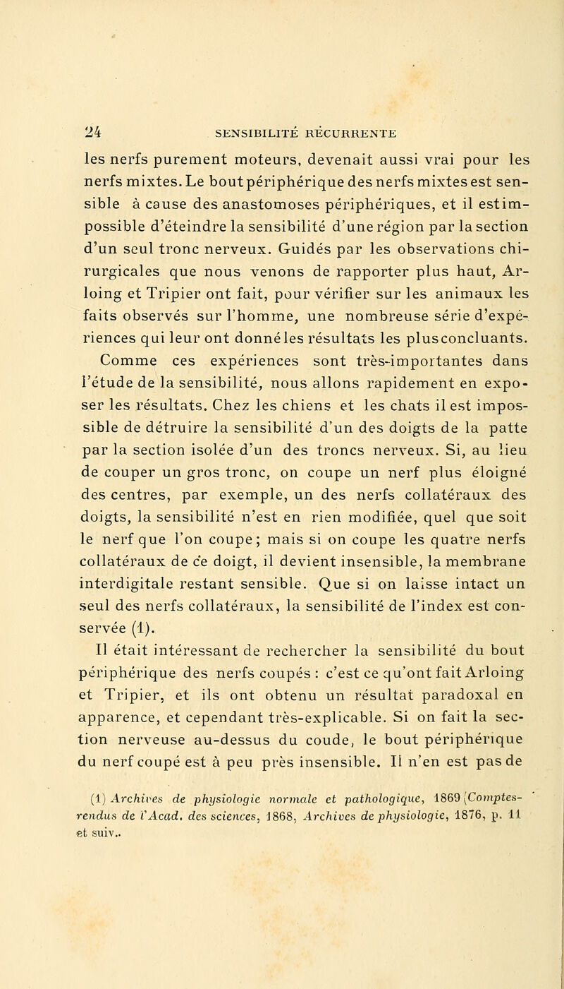 les nerfs purement moteurs, devenait aussi vrai pour les nerfs mixtes. Le boutpériphérique des nerfs mixtes est sen- sible à cause des anastomoses périphériques, et il estim- possible d'éteindre la sensibilité d'une région par la section d'un seul tronc nerveux. Guidés par les observations chi- rurgicales que nous venons de rapporter plus haut, Ar- loing et Tripier ont fait, pour vérifier sur les animaux les faits observés sur l'homme, une nombreuse série d'expé- riences qui leur ont donné les résultats les plusconcluants. Comme ces expériences sont très-importantes dans l'étude de la sensibilité, nous allons rapidement en expo- ser les résultats. Chez les chiens et les chats il est impos- sible de détruire la sensibilité d'un des doigts de la patte par la section isolée d'un des troncs nerveux. Si, au lieu de couper un gros tronc, on coupe un nerf plus éloigné des centres, par exemple, un des nerfs collatéraux des doigts, la sensibilité n'est en rien modifiée, quel que soit le nerf que l'on coupe; mais si on coupe les quatre nerfs collatéraux de ce doigt, il devient insensible, la membrane interdigitale restant sensible. Que si on laisse intact un seul des nerfs collatéraux, la sensibilité de l'index est con- servée (1). Il était intéressant de rechercher la sensibilité du bout périphérique des nerfs coupés : c'est ce qu'ont fait Arloing et Tripier, et ils ont obtenu un résultat paradoxal en apparence, et cependant très-explicable. Si on fait la sec- tion nerveuse au-dessus du coude, le bout périphérique du nerf coupé est à peu près insensible. Ii n'en est pas de (1) Archives de physiologie normale et pathologique, 1869 [Comptes- rendus de CAcad. des sciences, J868, Archives de physiologie, 1876, p. 11 et suiv..