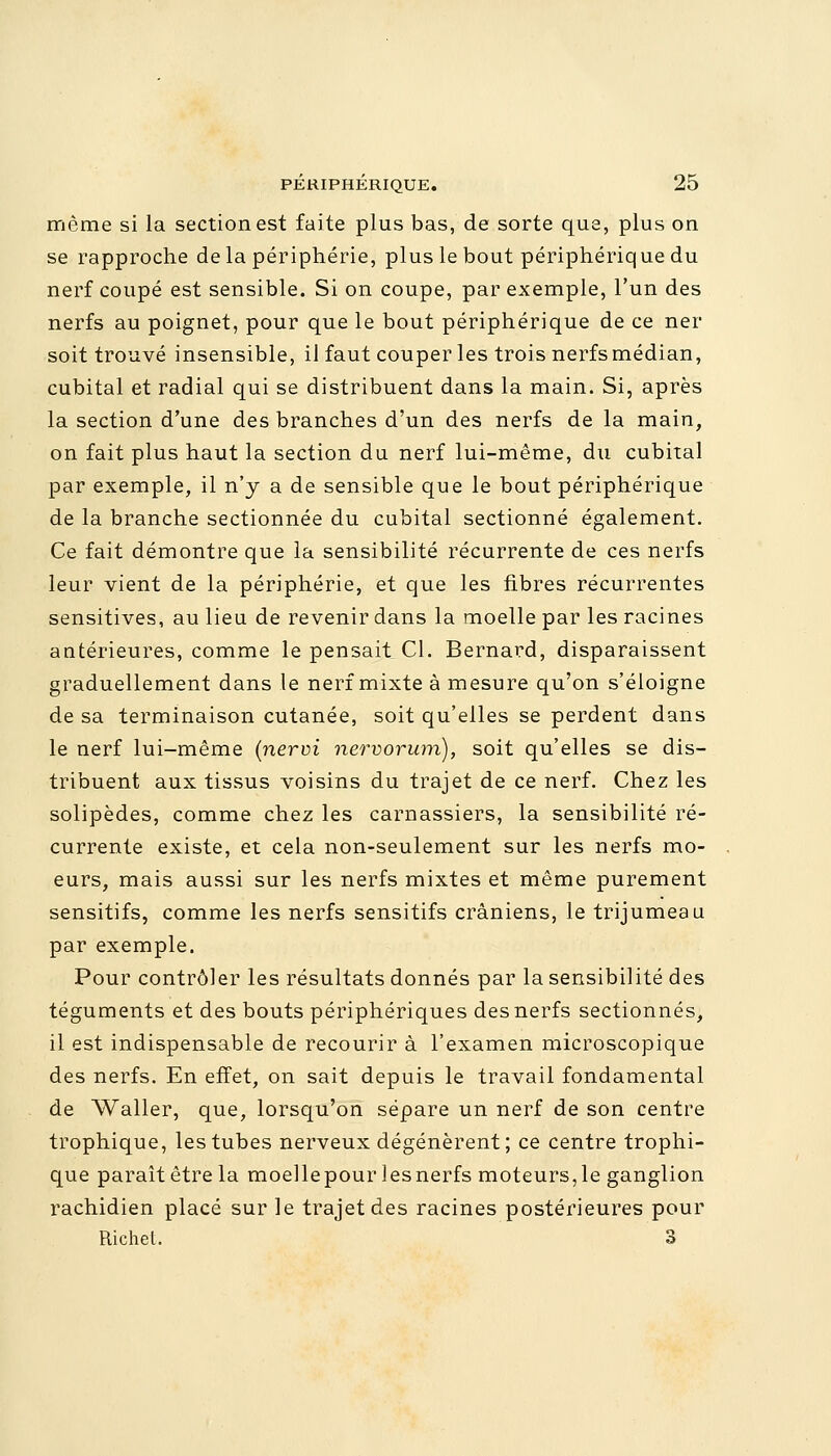 même si la section est faite plus bas, de sorte que, plus on se rapproche delà périphérie, plus le bout périphérique du nerf coupé est sensible. Si on coupe, par exemple, l'un des nerfs au poignet, pour que le bout périphérique de ce ner soit trouvé insensible, il faut couper les trois nerfs médian, cubital et radial qui se distribuent dans la main. Si, après la section d'une des branches d'un des nerfs de la main, on fait plus haut la section du nerf lui-même, du cubital par exemple, il n'y a de sensible que le bout périphérique de la branche sectionnée du cubital sectionné également. Ce fait démontre que la sensibilité récurrente de ces nerfs leur vient de la périphérie, et que les fibres récurrentes sensitives, au lieu de revenir dans la moelle par les racines antérieures, comme le pensait Cl. Bernard, disparaissent graduellement dans le nerf mixte à mesure qu'on s'éloigne de sa terminaison cutanée, soit qu'elles se perdent dans le nerf lui-même (nervi nervorum), soit qu'elles se dis- tribuent aux tissus voisins du trajet de ce nerf. Chez les solipèdes, comme chez les carnassiers, la sensibilité ré- currente existe, et cela non-seulement sur les nerfs mo- eurs, mais aussi sur les nerfs mixtes et même purement sensitifs, comme les nerfs sensitifs crâniens, le trijumeau par exemple. Pour contrôler les résultats donnés par la sensibilité des téguments et des bouts périphériques des nerfs sectionnés, il est indispensable de recourir à l'examen microscopique des nerfs. En effet, on sait depuis le travail fondamental de Waller, que, lorsqu'on sépare un nerf de son centre trophique, les tubes nerveux dégénèrent; ce centre trophi- que paraît être la moellepourlesnerfs moteurs,le ganglion rachidien placé sur le trajet des racines postérieures pour Richel. 3