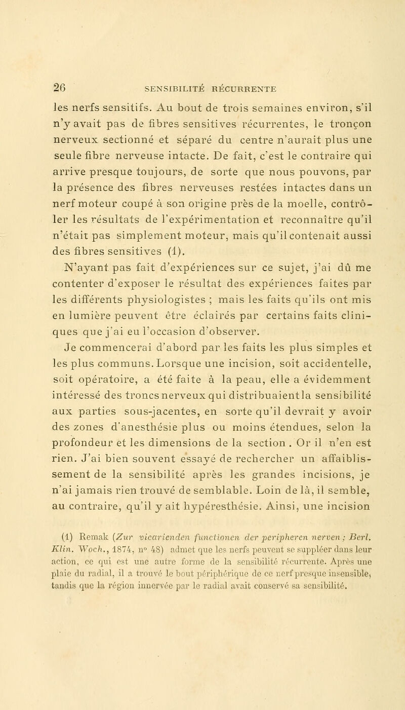 les nerfs sensitifs. Au bout de trois semaines environ, s'il n'y avait pas de fibres sensitives récurrentes, le tronçon nerveux sectionné et séparé du centre n'aurait plus une seule fibre nerveuse intacte. De fait, c'est le contraire qui arrive presque toujours, de sorte que nous pouvons, par la présence des fibres nerveuses restées intactes dans un nerf moteur coupé à son origine près de la moelle, contrô- ler les résultats de l'expérimentation et reconnaître qu'il n'était pas simplement moteur, mais qu'il contenait aussi des fibres sensitives (1). N'ayant pas fait d'expériences sur ce sujet, j'ai dû me contenter d'exposer le résultat des expériences faites par les différents physiologistes ; mais les faits qu'ils ont mis en lumière peuvent être éclairés par certains faits clini- ques que j'ai eu l'occasion d'observer. Je commencerai d'abord par les faits les plus simples et les plus communs. Lorsque une incision, soit accidentelle, soit opératoire, a été faite à la peau, elle a évidemment intéressé des troncs nerveux qui distribuaientla sensibilité aux parties sous-jacentes, en sorte qu'il devrait y avoir des zones d'anesthésie plus ou moins étendues, selon la profondeur et les dimensions de la section . Or il n'en est rien. J'ai bien souvent essayé de rechercher un affaiblis- sement de la sensibilité après les grandes incisions, je n'ai jamais rien trouvé de semblable. Loin de là, il semble, au contraire, qu'il y ait hypéresthésie. Ainsi, une incision (1) Remak (Zur vicarienden functionen cler peripheren nerven ; Bcrl. Klin. Woch., 1874, n° 48) admet que les nerfs peuvent se suppléer dans leur action, ce qui est une autre forme de la sensibilité récurrente. Après une plaie du radial, il a trouvé le bout périphérique de ce nerf presque insensible, tandis que la région innervée par le radial avait conservé sa sensibilité.