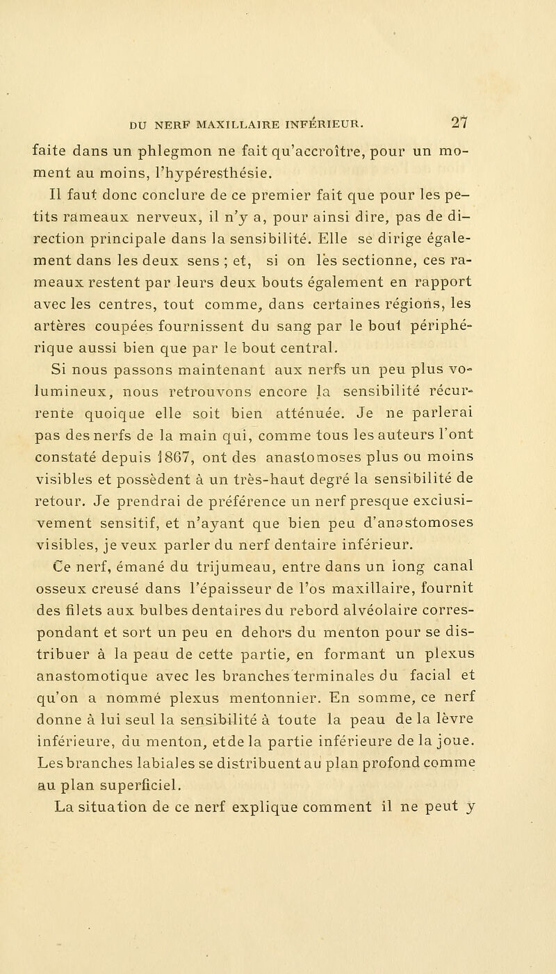 faite dans un phlegmon ne fait qu'accroître, pour un mo- ment au moins, l'hypéresthésie. Il faut donc conclure de ce premier fait que pour les pe- tits rameaux nerveux, il n'y a, pour ainsi dire, pas de di- rection principale dans la sensibilité. Elle se dirige égale- ment dans les deux sens ; et, si on lés sectionne, ces ra- meaux restent par leurs deux bouts également en rapport avec les centres, tout comme, dans certaines régions, les artères coupées fournissent du sang par le bout périphé- rique aussi bien que par le bout central. Si nous passons maintenant aux nerfs un peu plus vo- lumineux, nous retrouvons encore la sensibilité récur- rente quoique elle soit bien atténuée. Je ne parlerai pas des nerfs de la main qui, comme tous les auteurs l'ont constaté depuis 1867, ont des anastomoses plus ou moins visibles et possèdent à un très-haut degré la sensibilité de retour. Je prendrai de préférence un nerf presque exclusi- vement sensitif, et n'ayant que bien peu d'anastomoses visibles, je veux parler du nerf dentaire inférieur. Ce nerf, émané du trijumeau, entre dans un long canal osseux creusé dans l'épaisseur de l'os maxillaire, fournit des filets aux bulbes dentaires du rebord alvéolaire corres- pondant et sort un peu en dehors du menton pour se dis- tribuer à la peau de cette partie, en formant un plexus anastomotique avec les branches terminales du facial et qu'on a nommé plexus mentonnier. En somme, ce nerf donne à lui seul la sensibilité à toute la peau de la lèvre inférieure, du menton, etdela partie inférieure delà joue. Les branches labial es se distribuent au plan profond comme au plan superficiel. La situation de ce nerf explique comment il ne peut y