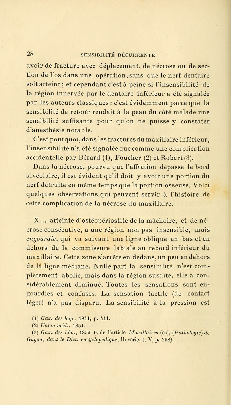 avoir de fracture avec déplacement, de nécrose ou de sec- tion de l'os dans une opération,sans que le nerf dentaire soit atteint; et cependant c'est à peine si l'insensibilité de la région innervée par le dentaire inférieur a été signalée par les auteurs classiques : c'est évidemment parce que la sensibilité de retouT rendait à la peau du coté malade une sensibilité suffisante pour qu'on ne puisse y constater d'anesthésie notable. C'est pourquoi, dans les fracturesdu maxillaire inférieur, l'insensibilité n'a été signalée que comme une complication accidentelle par Bérard (1), Foucher (2) et Robert (3). Dans la nécrose, pourvu que l'affection dépasse le bord alvéolaire, il est évident qu'il doit y avoir une portion, du nerf détruite en même temps que la portion osseuse. Voici quelques observations qui peuvent servir à l'histoire de cette complication de la nécrose du maxillaire. X... atteinte d'ostéopériostite de la mâchoire, et de né- crose consécutive, a une région non pas insensible, mais engourdie, qui va suivant une ligne oblique en bas et en dehors de la commissure labiale au rebord inférieur du maxillaire. Cette zone s'arrête en dedans, un peu en dehors de là ligne médiane. Nulle part la sensibilité n'est com- plètement abolie, mais dans la région susdite, elle a con- sidérablement diminué. Toutes les sensations sont en- gourdies et confuses. La sensation tactile (de contact léger) n'a pas dispara. La sensibilité à la pression est (1) Gaz. des hôp., 1841, p. 411. (2) Union méd., 1851. (3) Gaz, des hàp., 1859 (voir l'article Maxillaires (os), (Pathologie) de Guyon, dans le Dict. encyclopédique, II« série, t. V, p. 298).