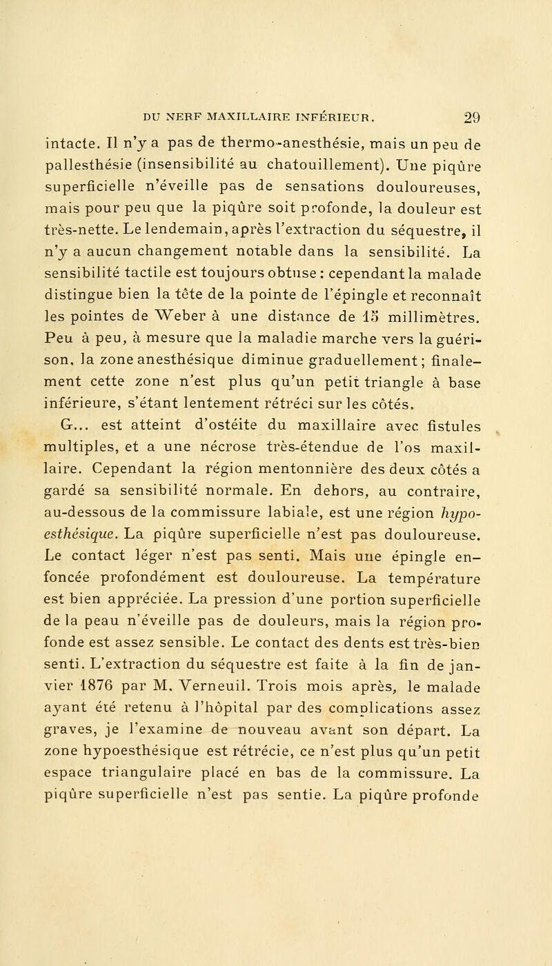 intacte. Il n'y a pas de thermo-anesthésie, mais an peu de pallesthésie (insensibilité au chatouillement). Une piqûre superficielle n'éveille pas de sensations douloureuses, mais pour peu que la piqûre soit profonde, la douleur est très-nette. Le lendemain, après l'extraction du séquestre, il n'y a aucun changement notable dans la sensibilité. La sensibilité tactile est toujours obtuse : cependant la malade distingue bien la tête de la pointe de l'épingle et reconnaît les pointes de Weber à une distance de 15 millimètres. Peu à peu, à mesure que la maladie marche vers la guéri- son, la zone anesthésique diminue graduellement; finale- ment cette zone n'est plus qu'un petit triangle à base inférieure, s'étant lentement rétréci sur les côtés. G... est atteint d'ostéite du maxillaire avec fistules multiples, et a une nécrose très-étendue de l'os maxil- laire. Cependant la région mentonnière des deux côtés a gardé sa sensibilité normale. En dehors, au contraire, au-dessous de la commissure labiale, est une région hypo- esthésique. La piqûre superficielle n'est pas douloureuse. Le contact léger n'est pas senti. Mais une épingle en- foncée profondément est douloureuse. La température est bien appréciée. La pression d'une portion superficielle de la peau n'éveille pas de douleurs, mais la région pro- fonde est assez sensible. Le contact des dents est très-bien senti. L'extraction du séquestre est faite à la fin de jan- vier 1876 par M. Verneuil. Trois mois après, le malade ayant été retenu à l'hôpital par des complications assez graves, je l'examine de nouveau avant son départ. La zone hypoesthésique est rétrécie, ce n'est plus qu'un petit espace triangulaire placé en bas de la commissure. La piqûre superficielle n'est pas sentie. La piqûre profonde