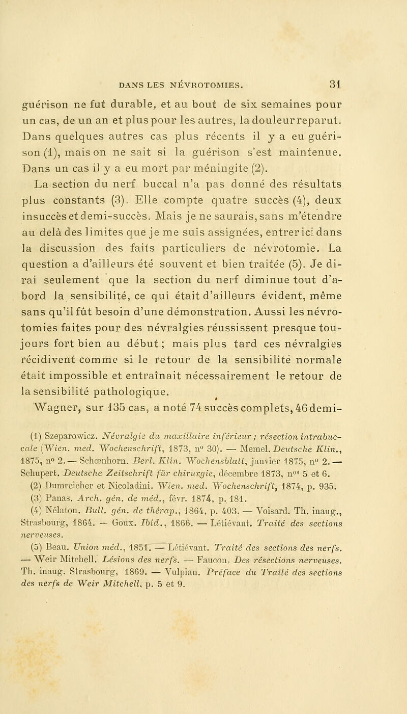 guérison ne fut durable, et au bout de six semaines pour un cas, de un an et plus pour les autres, la douleur reparut. Dans quelques autres cas plus récents il y a eu guéri- son (1), mais on ne sait si la guérison s'est maintenue. Dans un cas il y a eu mort par méningite (2). La section du nerf buccal n'a pas donné des résultats plus constants (3). Elle compte quatre succès (4), deux insuccès etdemi-succès, Mais je ne saurais,sans m'étendre au delà des limites que je me suis assignées, entrer ici dans la discussion des faits particuliers de névrotomie. La question a d'ailleurs été souvent et bien traitée (5). Je di- rai seulement que la section du nerf diminue tout d'a- bord la sensibilité, ce qui était d'ailleurs évident, même sans qu'il fût besoin d'une démonstration. Aussi lesnévro- tomies faites pour des névralgies réussissent presque tou- jours fort bien au début; mais plus tard ces névralgies récidivent comme si le retour de la sensibilité normale était impossible et entraînait nécessairement le retour de la sensibilité pathologique. Wagner, sur 135 cas, a noté 74 succès complets, 46demi- (1) Szeparowicz. Névralgie du maxillaire inférieur; résection intrabuc- cale (Wien. med. Wochenschrift, 1873, n° 30). — Memel. Deutsche Klin., 1875, n° 2. — Schœnhorn. Berl. Klin. Wochensblatt, janvier 1875, n° 2.— Schupert. Deutsche Zeitschrift fur chirurgie, décembre 1873, nos 5 et 6. (2) Dumreicher et Nicoladini. Wien. med. Wochenschrift, 1874, p. 935. (3) Panas. Arch. gén. de méd., févr. 1874, p.. 181. (4) Nélaton. Bull. gén. de thérap., 1864, p. 403. — Voisard. Th. inaug., Strasbourg, 1864. — Goux. Ibicl., 1866. —Létiévant. Traité des sections nerveuses. (5) Beau. Union méd., 1851. —• Létiévant. Traité des sections des nerfs. — Weir MitcheU. Lésions des nerfs. — Faucon, Des résections nerveuses. Th. inaug. Strasbourg, 1869. — Vulpian. Préface du Traité des sections des nerfs de Weir MitcheU, p. 5 et 9.