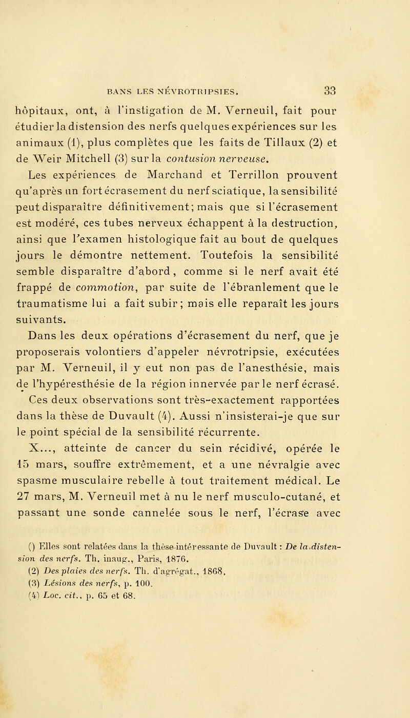 hôpitaux, ont, à l'instigation de M. Verneuil, fait pour étudier la distension des nerfs quelques expériences sur les animaux (1), plus complètes que les faits de Tillaux (2) et de Weir Mitchell (3) sur la contusion nerveuse. Les expériences de Marchand et Terrillon prouvent qu'après un fort écrasement du nerf sciatique, la sensibilité peut disparaître définitivement; mais que si l'écrasement est modéré, ces tubes nerveux échappent à la destruction, ainsi que l'examen histologique fait au bout de quelques jours le démontre nettement. Toutefois la sensibilité semble disparaître d'abord, comme si le nerf avait été frappé de commotion, par suite de l'ébranlement que le traumatisme lui a fait subir ; mais elle reparaît les jours suivants. Dans les deux opérations d'écrasement du nerf, que je proposerais volontiers d'appeler névrotripsie, exécutées par M. Verneuil, il y eut non pas de l'anesthésie, mais de l'hypéresthésie de la région innervée parle nerf écrasé. Ces deux observations sont très-exactement rapportées dans la thèse de Duvault (4). Aussi n'insisterai-je que sur le point spécial de la sensibilité récurrente. X..., atteinte de cancer du sein récidivé, opérée le 15 mars, souffre extrêmement, et a une névralgie avec spasme musculaire rebelle à tout traitement médical. Le 27 mars, M. Verneuil met à nu le nerf musculo-cutané, et passant une sonde cannelée sous le nerf, l'écrase avec () Elles sont relatées dans la thèse intéressante de Duvault : De la.disten- sion des nerfs. Th. inaug., Paris, 1876. (2) Des plaies des nerfs. Th. d'agrégat.. 1868. (3) Lésions des nerfs, p. 100. (4) Loc. cit.. p. 65 et 68.