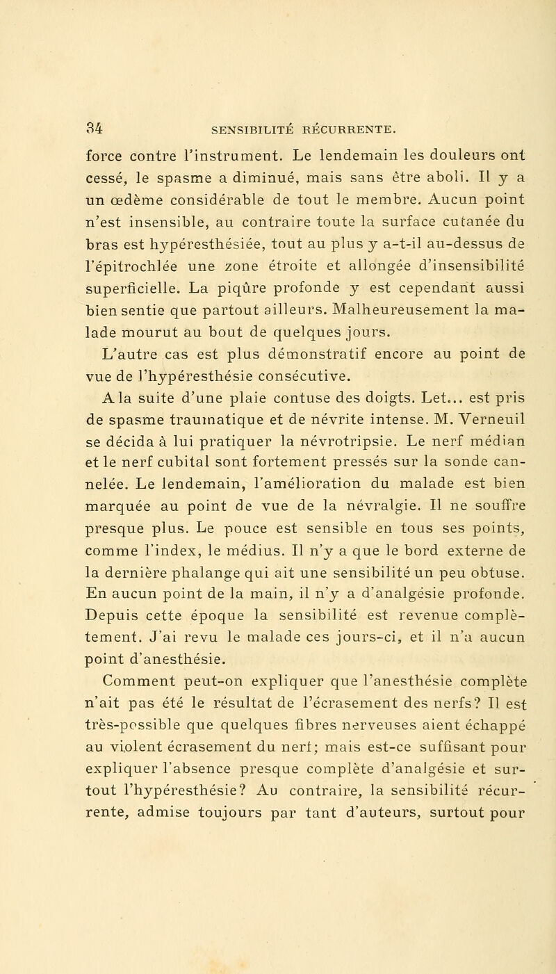 force contre l'instrument. Le lendemain les douleurs ont cessé, le spasme a diminué, mais sans être aboli. Il y a un œdème considérable de tout le membre. Aucun point n'est insensible, au contraire toute la surface cutanée du bras est hypéresthésiée, tout au plus y a-t-il au-dessus de l'épitrochlée une zone étroite et allongée d'insensibilité superficielle. La piqûre profonde y est cependant aussi bien sentie que partout ailleurs. Malheureusement la ma- lade mourut au bout de quelques jours. L'autre cas est plus démonstratif encore au point de vue de l'hypéresthésie consécutive. A la suite d'une plaie contuse des doigts. Let... est pris de spasme traumatique et de névrite intense. M. Verneuil se décida à lui pratiquer la névrotripsie. Le nerf médian et le nerf cubital sont fortement pressés sur la sonde can- nelée. Le lendemain, l'amélioration du malade est bien marquée au point de vue de la névralgie. Il ne souffre presque plus. Le pouce est sensible en tous ses points, comme l'index, le médius. Il n'y a que le bord externe de la dernière phalange qui ait une sensibilité un peu obtuse. En aucun point de la main, il n'y a d'analgésie profonde. Depuis cette époque la sensibilité est revenue complè- tement. J'ai revu le malade ces jours-ci, et il n'a aucun point d'anesthésie. Comment peut-on expliquer que l'anesthésie complète n'ait pas été le résultat de l'écrasement des nerfs? Il est très-possible que quelques fibres nerveuses aient échappé au violent écrasement du neri; mais est-ce suffisant pour expliquer l'absence presque complète d'analgésie et sur- tout l'hypéresthésie? Au contraire, la sensibilité récur- rente, admise toujours par tant d'auteurs, surtout pour