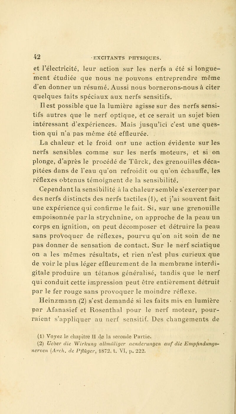 et l'électricité, leur action sur les nerfs a été si longue- ment étudiée que nous ne pouvons entreprendre même d'en donner un résumé. Aussi nous bornerons-nous à citer quelques faits spéciaux aux nerfs sensitifs. Il est possible que la lumière agisse sur des nerfs sensi- tifs autres que le nerf optique, et ce serait un sujet bien intéressant d'expériences. Mais jusqu'ici c'est une ques- tion qui n'a pas même été effleurée. La chaleur et le froid ont une action évidente sur les nerfs sensibles comme sur les nerfs moteurs, et si on plonge, d'après le procédé de Tûrck, des grenouilles déca- pitées dans de l'eau qu'on refroidit ou qu'on échauffe, les réflexes obtenus témoignent de la sensibilité. Cependant la sensibilité à la chaleur semble s'exercer par des nerfs distincts des nerfs tactiles (1), et j'ai souvent fait une expérience qui confirme le fait. Si, sur une grenouille empoisonnée parla strychnine, on approche de la peau un corps en ignition, on peut décomposer et détruire la peau sans provoquer de réflexes, pourvu qu'on ait soin de ne pas donner de sensation de contact. Sur le nerf sciatique on a les mêmes résultats, et rien n'est plus curieux que de voir le plus léger effleurement de la membrane interdi- gitale produire un tétanos généralisé, tandis que le nerf qui conduit cette impression peut être entièrement détruit par le fer rouge sans provoquer le moindre réflexe. Heinzmann (2) s'est demandé si les faits mis en lumière par Afanasief et Rosenthal pour le nerf moteur, pour- raient s'appliquer au nerf sensitif. Des changements de (1) Voyez le chapitre II de la seconde Partie. (2) Ueber die Wirkung allmàliger aenderungen auf die Empfindungs- nerven (Arch. de Pflûger, 1872, t. VI, p. 222.