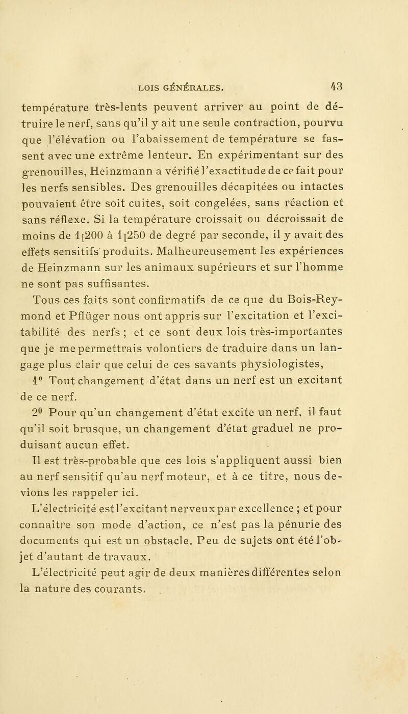 température très-lents peuvent arriver au point de dé- truire le nerf, sans qu'il y ait une seule contraction, pourvu que l'élévation ou l'abaissement de température se fas- sent avec une extrême lenteur. En expérimentant sur des grenouilles, Heinzmann a vérifié l'exactitude de ce fait pour les nerfs sensibles. Des grenouilles décapitées ou intactes pouvaient être soit cuites, soit congelées, sans réaction et sans réflexe. Si la température croissait ou décroissait de moins de 1[200 à 1l250 de degré par seconde, il y avait des effets sensitifs produits. Malheureusement les expériences de Heinzmann sur les animaux supérieurs et sur l'homme ne sont pas suffisantes. Tous ces faits sont confirmatifs de ce que du Bois-Rey- mond et Pflûger nous ont appris sur l'excitation et l'exci- tabilité des nerfs; et ce sont deux lois très-importantes que je me permettrais volontiers de traduire dans un lan- gage plus clair que celui de ces savants physiologistes, 1° Tout changement d'état dans un nerf est un excitant de ce nerf. 2° Pour qu'un changement d'état excite un nerf, il faut qu'il soit brusque, un changement d'état graduel ne pro- duisant aucun effet. Tl est très-probable que ces lois s'appliquent aussi bien au nerf sensitif qu'au nerf moteur, et à ce titre, nous de- vions les rappeler ici. L'électricité estl'excitant nerveuxpar excellence ; et pour connaître son mode d'action, ce n'est pas la pénurie des documents qui est un obstacle. Peu de sujets ont été l'ob- jet d'autant de travaux. L'électricité peut agir de deux manières différentes selon la nature des courants.