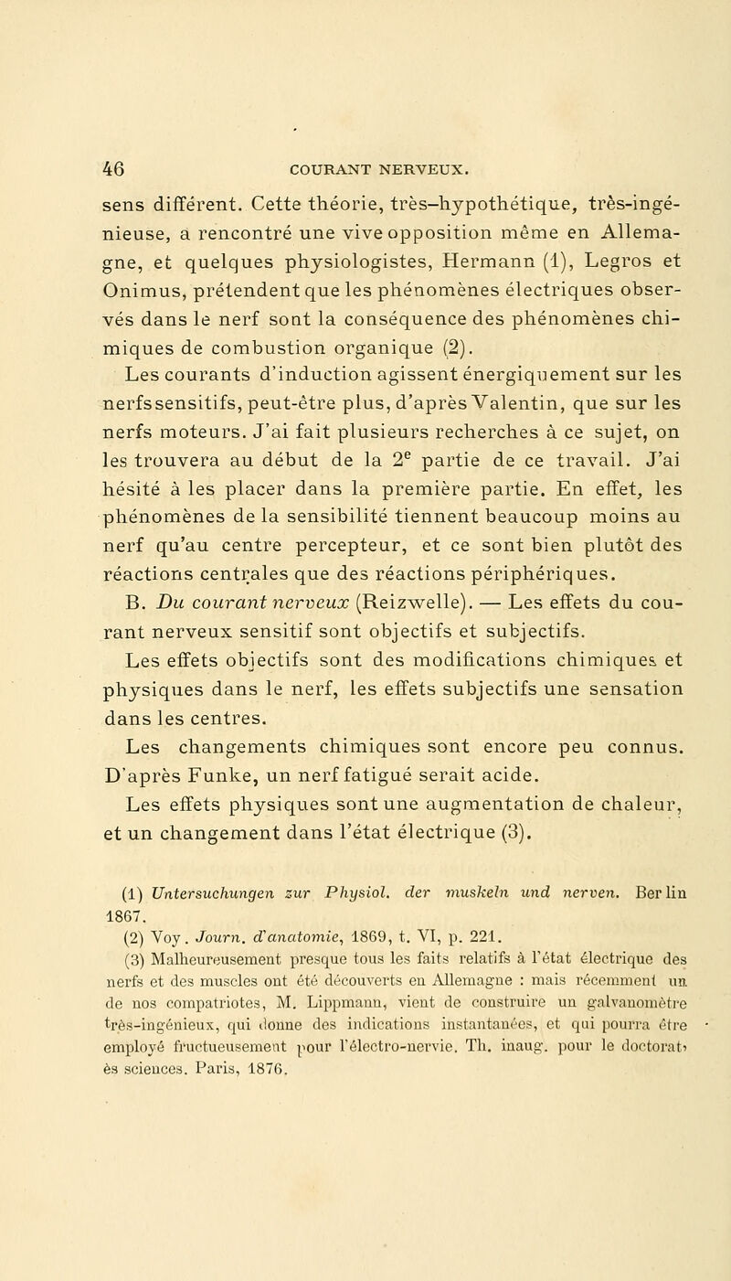 sens différent. Cette théorie, très-hypothétique, très-ingé- nieuse, a rencontré une vive opposition même en Allema- gne, et quelques physiologistes, Hermann (1), Legros et Onimus, prétendent que les phénomènes électriques obser- vés dans le nerf sont la conséquence des phénomènes chi- miques de combustion organique (2). Les courants d'induction agissent énergiquement sur les nerfssensitifs, peut-être plus, d'après Valentin, que sur les nerfs moteurs. J'ai fait plusieurs recherches à ce sujet, on les trouvera au début de la 2e partie de ce travail. J'ai hésité à les placer dans la première partie. En effet, les phénomènes de la sensibilité tiennent beaucoup moins au nerf qu'au centre percepteur, et ce sont bien plutôt des réactions centrales que des réactions périphériques. B. Du courant nerveux (Reizwelle). — Les effets du cou- rant nerveux sensitif sont objectifs et subjectifs. Les effets objectifs sont des modifications chimiques, et physiques dans le nerf, les effets subjectifs une sensation dans les centres. Les changements chimiques sont encore peu connus. D'après Funke, un nerf fatigué serait acide. Les effets physiques sont une augmentation de chaleur, et un changement dans l'état électrique (3). (1) Untersuchungen zur Physiol. der muskeln und nerven. Berlin 1867. (2) Voy. Journ. d'anatomie, 1869, t. VI, p. 221. (3) Malheureusement presque tous les faits relatifs à l'état électrique des nerfs et des muscles ont été découverts en Allemagne : mais récemment un de nos compatriotes, M. Lippmann, vient de construire un galvanomètre très-ingénieux, qui donne des indications instantanées, et qui pourra être employé fructueusement pour Félectro-nervie. Th. inaug. pour le doctorat' es sciences. Paris, 1876.