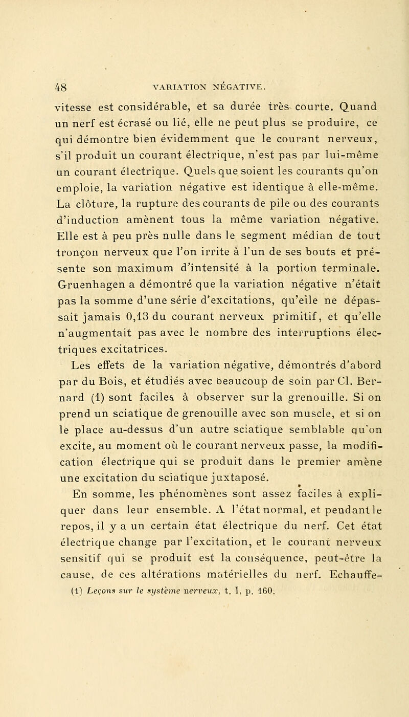 vitesse est considérable, et sa durée très- courte. Quand un nerf est écrasé ou lié, elle ne peut plus se produire, ce qui démontre bien évidemment que le courant nerveux, s'il produit un courant électrique, n'est pas par lui-même un courant électrique. Quels que soient les courants qu'on emploie, la variation négative est identique à elle-même. La clôture, la rupture des courants de pile ou des courants d'induction amènent tous la même variation négative. Elle est à peu près nulle dans le segment médian de tout tronçon nerveux que l'on irrite à l'un de ses bouts et pré- sente son maximum d'intensité à la portion terminale. Gruenhagen a démontré que la variation négative n'était pas la somme d'une série d'excitations, qu'elle ne dépas- sait jamais 0,13 du courant nerveux primitif, et qu'elle n'augmentait pas avec le nombre des interruptions élec- triques excitatrices. Les effets de la variation négative, démontrés d'abord par du Bois, et étudiés avec beaucoup de soin par Cl. Ber- nard (1) sont faciles à observer sur la grenouille. Si on prend un sciatique de grenouille avec son muscle, et si on le place au-dessus d'un autre sciatique semblable qu'on excite, au moment où le courant nerveux passe, la modifi- cation électrique qui se produit dans le premier amène une excitation du sciatique juxtaposé. En somme, les phénomènes sont assez faciles à expli- quer dans leur ensemble. A l'état normal, et pendant le repos, il y a un certain état électrique du nerf. Cet état électrique change par l'excitation, et le courant nerveux sensitif qui se produit est la conséquence, peut-être la cause, de ces altérations matérielles du nerf. Echauffe- Il) Leçons sur le système nerveux, t. I, p. 160.