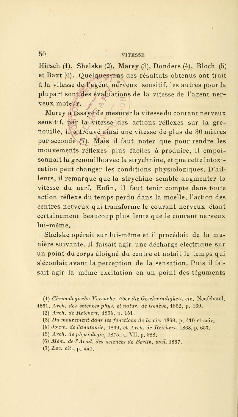 Hirsch (1), Shelske (2), Marey (3), Donders (4), Bloch (5) et Baxt (6). Quelques-uns des résultats obtenus ont trait à la vitesse de l'agent nerveux sensitif, les autres pour la plupart sont des évaluations de la vitesse de l'agent ner- J *C -Z ] veux moteur;, s ^ Marey a essayé de mesurer la vitesse du courant nerveux sensitif, par la vitesse des actions réflexes sur la gre- nouille, il a trouvé ainsi une vitesse de plus de 30 mètres par seconde (7). Mais il faut noter que pour rendre les mouvements réflexes plus faciles à produire, il empoi- sonnait la grenouille avec la strychnine, et que cette intoxi- cation peut changer les conditions physiologiques. D'ail- leurs, il remarque que la strychine semble augmenter la vitesse du nerf. Enfin, il faut tenir compte dans toute action réflexe du temps perdu dans la moelle, l'action des centres nerveux qui transforme le courant nerveux étant certainement beaucoup plus lente que le courant nerveux lui-même. Shelske opérait sur lui-même et il procédait de la ma- nière suivante. Il faisait agir une décharge électrique sur un point du corps éloigné du centre et notait le temps qui s'écoulait avant la perception de la sensation. Puis il fai- sait agir la même excitation en un point des téguments (1) Chronologische Versuche ùber die Geschwindigkeit, etc. Neufchatel, 1861, Arch. des sciences phys. et natur. de Genève, 1862, p. 160. (2) Arch. de Reichert, 1864, p. 151. (3) Du mouvement dans les fonctions de la vie, 1868, p. 410 et suiv. (4) Journ. de Vanatomie, 1869, et Arch. de Reichert, 1868, p. 657. (5) Arc7i. de physiologie, 1875, t. VII, p. 588. (6) Mém. de VAcad. des sciences de Berlin, avril 1867. (7)Loc. cit., p. 441.