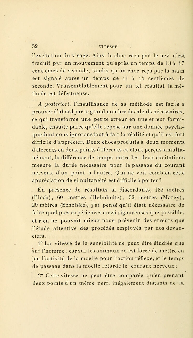 l'excitation du visage. Ainsi le choc reçu par le nez n'est traduit par un mouvement qu'après un temps de 13 à 17 centièmes de seconde, tandis qu'un choc reçu par la main est signalé après un temps de 11 à 14 centièmes de seconde. Vraisemblablement pour un tel résultat la mé- thode est défectueuse. A posteriori, l'insuffisance de sa méthode est facile à prouver d'abord par le grand nombre decalculs nécessaires, ce qui transforme une petite erreur en une erreur formi- dable, ensuite parce qu'elle repose sur une donnée psychi- que dont nous ignoronstout à fait la réalité et qu'il est fort difficile d'apprécier. Deux chocs produits à deux moments différents en deux points différents et étant perçus simulta- nément, la différence de temps entre les deux excitations mesure la durée nécessaire pour le passage du courant nerveux d'un point à l'autre. Qui ne voit combien cette appréciation de simultanéité est difficile à porter ? En présence de résultats si discordants, 132 mètres (Bloch), 60 mètres (Helmholtz), 32 mètres (Marey), 29 mètres (Schelske), j'ai pensé qu'il était nécessaire de faire quelques expériences aussi rigoureuses que possible, et rien ne pouvait mieux nous prévenir des erreurs que l'étude attentive des procédés employés par nos devan- ciers. 1° La vitesse de la sensibilité ne peut être étudiée que sur l'homme ; car sur les animaux on est forcé de mettre en jeu l'activité de la moelle pour l'action réflexe, et le temps de passage dans la moelle retarde le courant nerveux; 2° Cette vitesse ne peut être comparée qu'en prenant deux points d'un même nerf, inégalement distants de la