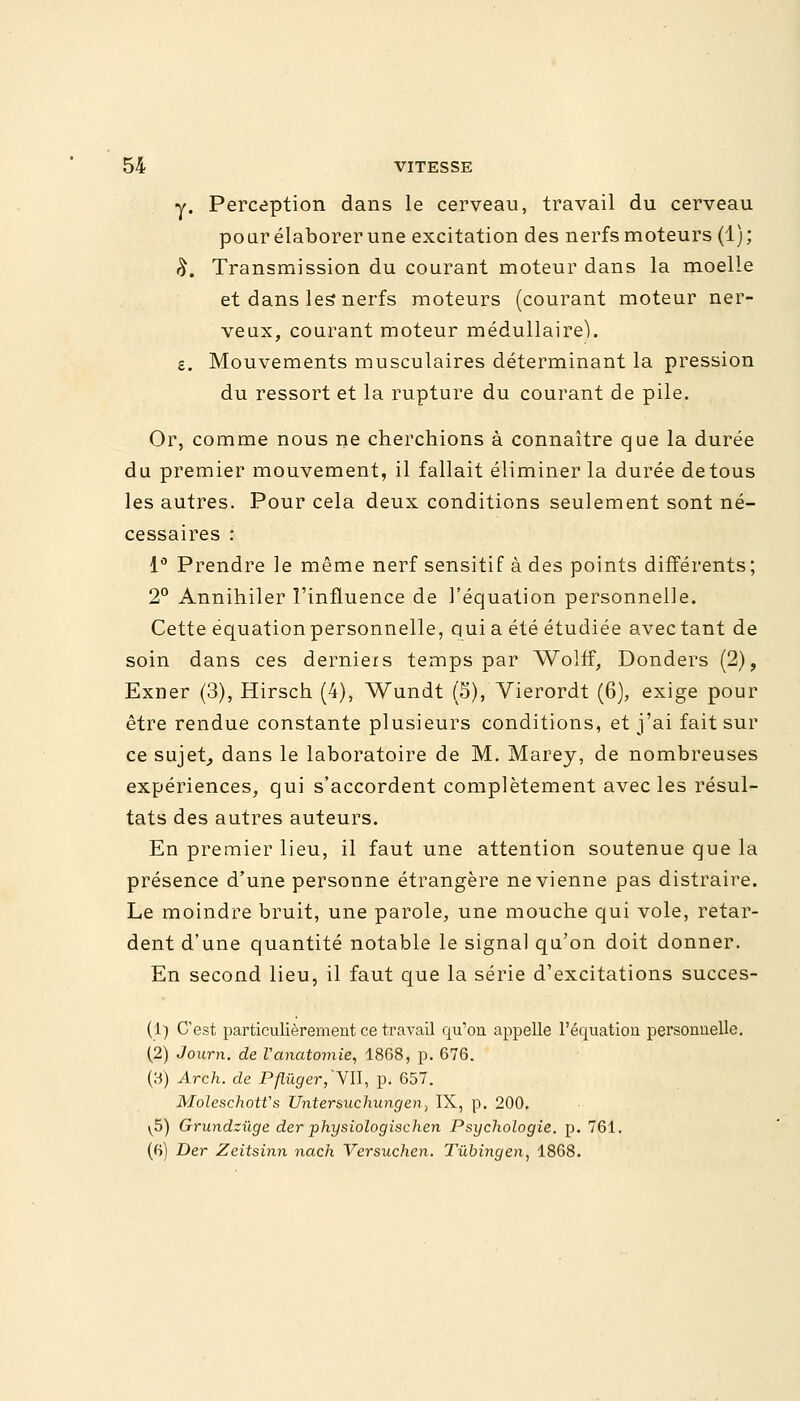 y. Perception dans le cerveau, travail du cerveau pour élaborer une excitation des nerfs moteurs (1); £. Transmission du courant moteur dans la moelle et dans les nerfs moteurs (courant moteur ner- veux, courant moteur médullaire). s. Mouvements musculaires déterminant la pression du ressort et la rupture du courant de pile. Or, comme nous ne cherchions à connaître que la durée du premier mouvement, il fallait éliminer la durée detous les autres. Pour cela deux conditions seulement sont né- cessaires : 1° Prendre le même nerf sensitif à des points différents; 2° Annihiler l'influence de l'équation personnelle. Cette équation personnelle, qui a été étudiée avec tant de soin dans ces derniexs temps par Wolff, Donders (2), Exner (3), Hirsch (4), Wundt (S), Vierordt (6), exige pour être rendue constante plusieurs conditions, et j'ai fait sur ce sujet, dans le laboratoire de M. Marey, de nombreuses expériences, qui s'accordent complètement avec les résul- tats des autres auteurs. En premier lieu, il faut une attention soutenue que la présence d'une personne étrangère ne vienne pas distraire. Le moindre bruit, une parole, une mouche qui vole, retar- dent d'une quantité notable le signal qu'on doit donner. En second lieu, il faut que la série d'excitations succes- (1) C'est particulièrement ce travail qu'on appelle l'équation personnelle. (2) Journ. de Vanatomie, 1868, p. 676. (3) Arch. de Pflûger,'Vïl, p. 657. Moleschotfs Unter&uchungen, IX, p. 200. ^5) Grundzùge der physiologischen Psychologie, p. 761. (6) Der Zeitsinn nach Versuchen. Tùbingen, 1868.