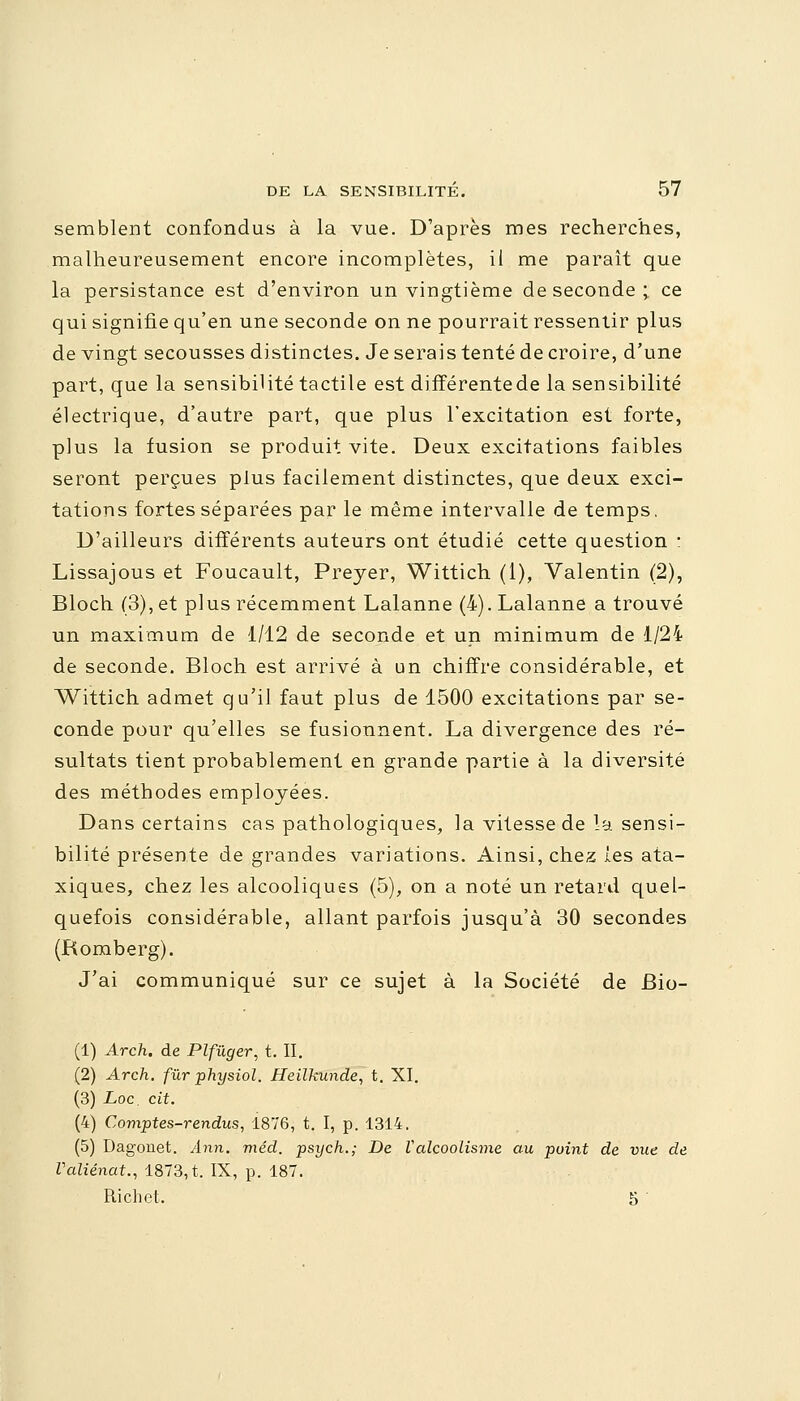 semblent confondus à la vue. D'après mes recherches, malheureusement encore incomplètes, il me paraît que la persistance est d'environ un vingtième de seconde; ce qui signifie qu'en une seconde on ne pourrait ressentir plus de vingt secousses distinctes. Je serais tenté de croire, d'une part, que la sensibilité tactile est différentede la sensibilité électrique, d'autre part, que plus l'excitation est forte, plus la fusion se produit vite. Deux excitations faibles seront perçues plus facilement distinctes, que deux exci- tations fortes séparées par le même intervalle de temps. D'ailleurs différents auteurs ont étudié cette question : Lissajous et Foucault, Preyer, Wittich (1), Valentin (2), Bloch (3), et plus récemment Lalanne (4). Lalanne a trouvé un maximum de 1/12 de seconde et un minimum de 1/24 de seconde. Bloch est arrivé à un chiffre considérable, et Wittich admet qu'il faut plus de 1500 excitations par se- conde pour qu'elles se fusionnent. La divergence des ré- sultats tient probablement en grande partie à la diversité des méthodes employées. Dans certains cas pathologiques, la vitesse de la sensi- bilité présente de grandes variations. Ainsi, chez les ata- xiques, chez les alcooliques (5), on a noté un retard quel- quefois considérable, allant parfois jusqu'à 30 secondes (Romberg). J'ai communiqué sur ce sujet à la Société de Bio- (1) Arch. de Plfûger, t. II. (2) Arch. fur physiol. Heilkunde, t. XI. (3) Loc. cit. (4) Comptes-rendus, 1876, t. I, p. 1314. (5) Dagonet. Ann. méd. psych.; De Valcoolisme au point de vue de Valiénat., 1873, t. IX, p. 187. Ricbot. 5