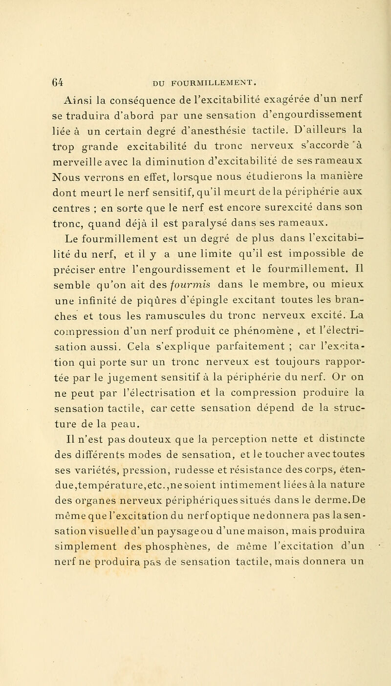 Ainsi la conséquence de l'excitabilité exagérée d'un nerf se traduira d'abord par une sensation d'engourdissement liée à un certain degré d'anesthésie tactile. D'ailleurs la trop grande excitabilité du tronc nerveux s'accorde 'à. merveille avec la diminution d'excitabilité de ses rameaux Nous verrons en effet, lorsque nous étudierons la manière dont meurt le nerf sensitif, qu'il meurt de la périphérie aux centres ; en sorte que le nerf est encore surexcité dans son tronc, quand déjà il est paralysé dans ses rameaux. Le fourmillement est un degré de plus dans l'excitabi- lité du nerf, et il y a une limite qu'il est impossible de préciser entre l'engourdissement et le fourmillement. Il semble qu'on ait des fourmis dans le membre, ou mieux une infinité de piqûres d'épingle excitant toutes les bran- ches et tous les ramuscules du tronc nerveux excité. La compression d'un nerf produit ce phénomène , et l'électri- sation aussi. Cela s'explique parfaitement ; car l'excita- tion qui porte sur un tronc nerveux est toujours rappor- tée par le jugement sensitif à la périphérie du nerf. Or on ne peut par l'électrisation et la compression produire la sensation, tactile, car cette sensation dépend de la struc- ture de la peau. Il n'est pas douteux que la perception nette et distincte des différents modes de sensation, et le toucher avec toutes ses variétés, pression, rudesse et résistance des corps, éten- due,température,etc.,ne soient intimement liées à la nature des organes nerveux périphériques situés dans le derme.De même que l'excitation du nerf optique ne donnera pas la sen- sation visuelle d'un paysage ou d'une maison, mais produira simplement des phosphènes, de même l'excitation d'un nerf ne produira pas de sensation tactile, mais donnera un