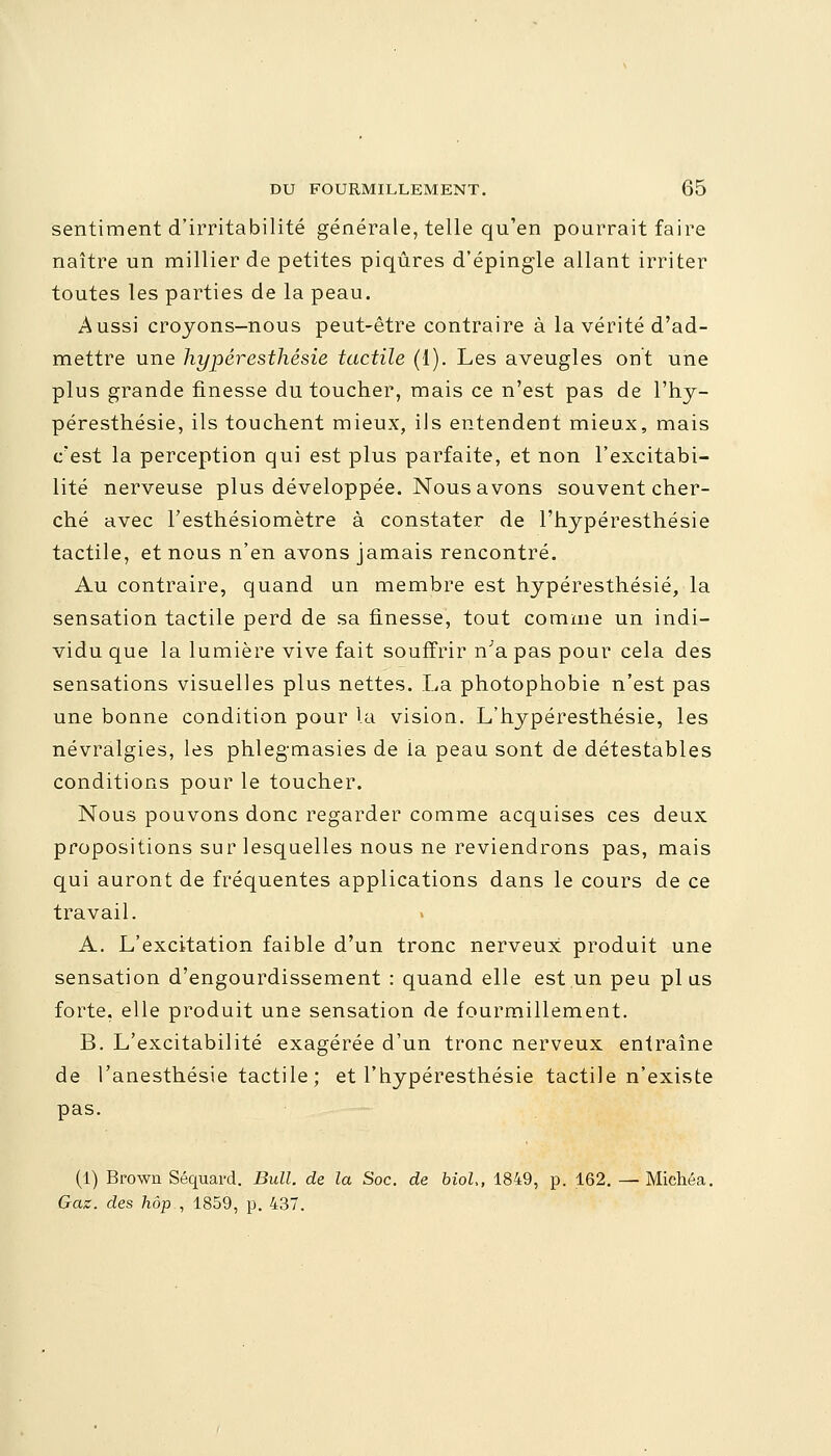 sentiment d'irritabilité générale, telle qu'en pourrait faire naître un millier de petites piqûres d'épingle allant irriter toutes les parties de la peau. Aussi crojons-nous peut-être contraire à la vérité d'ad- mettre une hypêresthésie tactile (1). Les aveugles ont une plus grande finesse du toucher, mais ce n'est pas de l'hy- péresthésie, ils touchent mieux, ils entendent mieux, mais c'est la perception qui est plus parfaite, et non l'excitabi- lité nerveuse plus développée. Nous avons souvent cher- ché avec l'esthésiomètre à constater de l'hypéresthésie tactile, et nous n'en avons jamais rencontré. Au contraire, quand un membre est hypêresthésie, la sensation tactile perd de sa finesse, tout comme un indi- vidu que la lumière vive fait souffrir n'a pas pour cela des sensations visuelles plus nettes. La photophobie n'est pas une bonne condition pour la vision. L'hypéresthésie, les névralgies, les phleg-masies de ia peau sont de détestables conditions pour le toucher. Nous pouvons donc regarder comme acquises ces deux propositions sur lesquelles nous ne reviendrons pas, mais qui auront de fréquentes applications dans le cours de ce travail. A. L'excitation faible d'un tronc nerveux produit une sensation d'engourdissement : quand elle est un peu plus forte, elle produit une sensation de fourmillement. B. L'excitabilité exagérée d'un tronc nerveux entraîne de l'anesthésie tactile ; et l'hypéresthésie tactile n'existe pas. (1) Brown Séquard. Bull, de la Soc. de biol>, 1849, p. 162. —• Michéa. Gaz. des hop , 1859, p. 437.