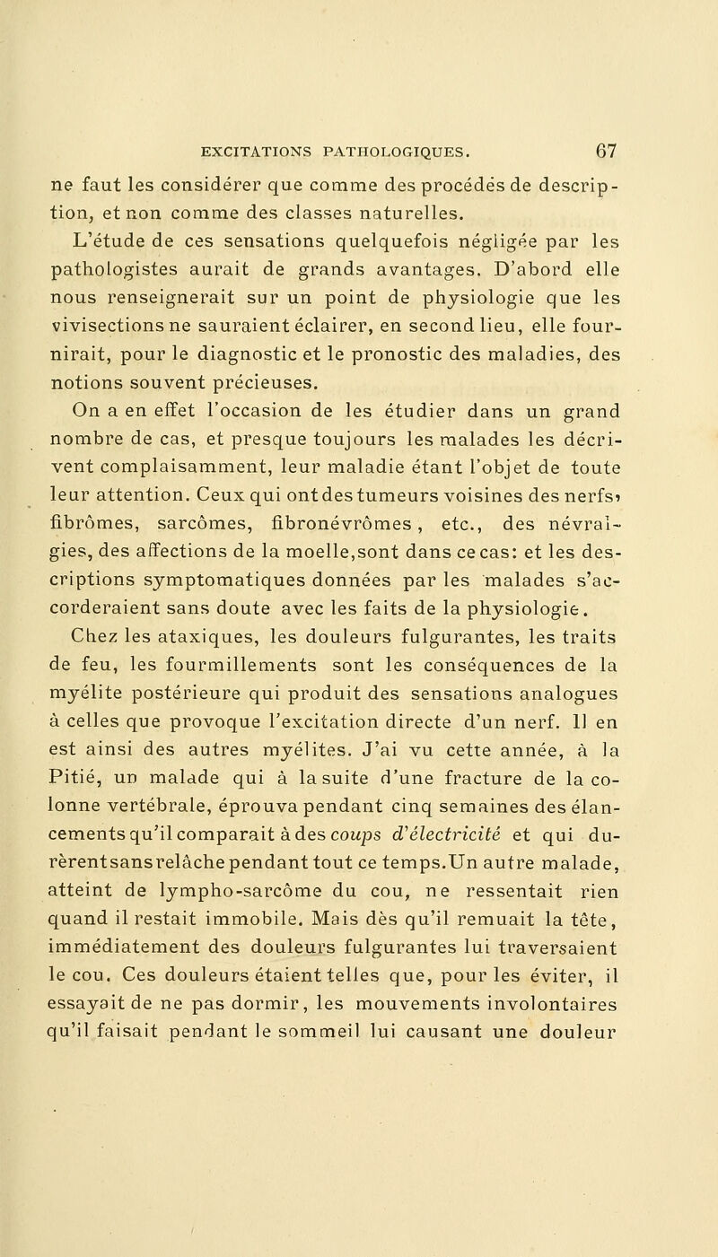 ne faut les considérer que comme des procédés de descrip- tion, et non comme des classes naturelles. L'étude de ces sensations quelquefois négligée par les pathologistes aurait de grands avantages. D'abord elle nous renseignerait sur un point de physiologie que les vivisections ne sauraient éclairer, en second lieu, elle four- nirait, pour le diagnostic et le pronostic des maladies, des notions souvent précieuses. On a en effet l'occasion de les étudier dans un grand nombre de cas, et presque toujours les malades les décri- vent complaisamment, leur maladie étant l'objet de toute leur attention. Ceux qui ont des tumeurs voisines des nerfsi fibromes, sarcomes, fibronévrômes, etc., des névral- gies, des affections de la moelle,sont dans ce cas: et les des- criptions symptomatiques données par les malades s'ac- corderaient sans doute avec les faits de la physiologie. Chez les ataxiques, les douleurs fulgurantes, les traits de feu, les fourmillements sont les conséquences de la myélite postérieure qui produit des sensations analogues à celles que provoque l'excitation directe d'un nerf. 11 en est ainsi des autres myélites. J'ai vu cette année, à la Pitié, un malade qui à la suite d'une fracture de la co- lonne vertébrale, éprouva pendant cinq semaines des élan- cements qu'il comparait à des coups d'électricité et qui du- rèrentsansrelâche pendant tout ce temps.Un autre malade, atteint de lympho-sarcôme du cou, ne ressentait rien quand il restait immobile. Mais dès qu'il remuait la tête, immédiatement des douleurs fulgurantes lui traversaient le cou. Ces douleurs étaient telles que, pour les éviter, il essayait de ne pas dormir, les mouvements involontaires qu'il faisait pendant le sommeil lui causant une douleur