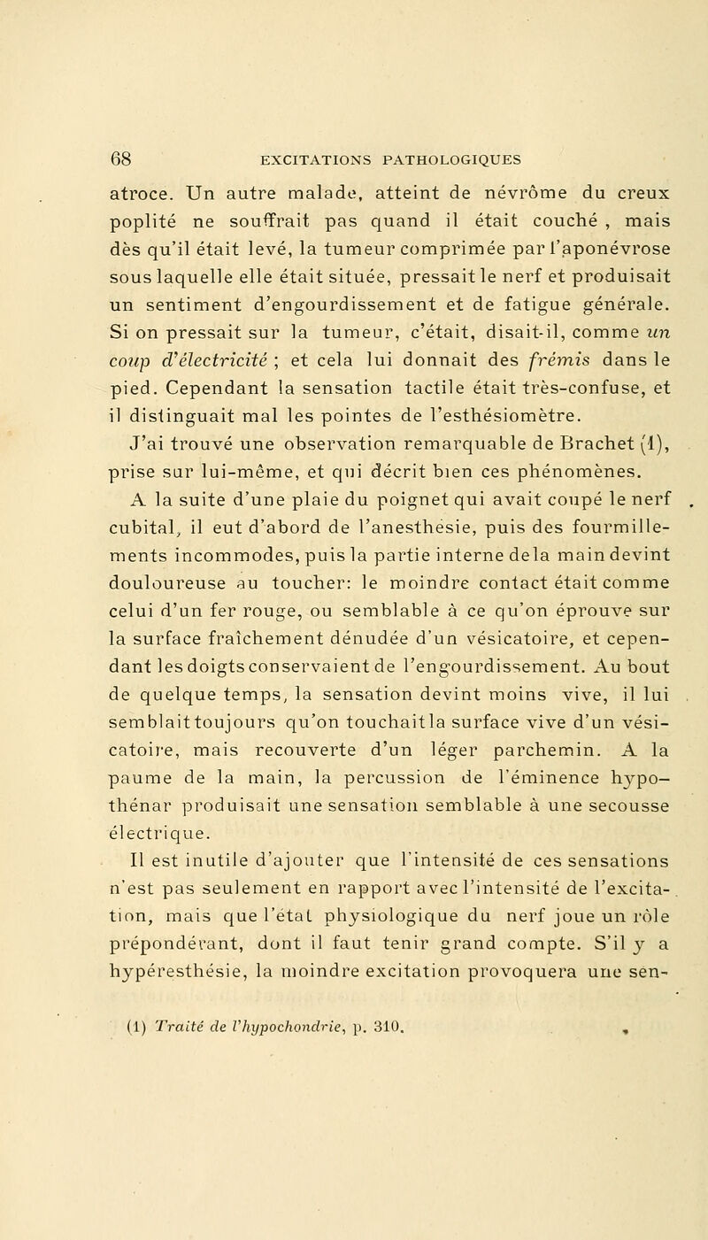 atroce. Un autre malade, atteint de névrôme du creux poplité ne souffrait pas quand il était couché , mais dès qu'il était levé, la tumeur comprimée par l'aponévrose sous laquelle elle était située, pressait le nerf et produisait un sentiment d'engourdissement et de fatigue générale. Si on pressait sur la tumeur, c'était, disait-il, comme un coup d''électricité ; et cela lui donnait des frémis dans le pied. Cependant la sensation tactile était très-confuse, et il distinguait mal les pointes de l'esthésiomètre. J'ai trouvé une observation remarquable de Brachet (1), prise sur lui-même, et qui décrit bien ces phénomènes. A la suite d'une plaie du poignet qui avait coupé le nerf cubital, il eut d'abord de l'anesthësie, puis des fourmille- ments incommodes, puis la partie interne delà main devint douloureuse au toucher: le moindre contact était comme celui d'un fer rouge, ou semblable à ce qu'on éprouve sur la surface fraîchement dénudée d'un vésicatoire, et cepen- dant les doigts conservaient de l'engourdissement. Au bout de quelque temps, la sensation devint moins vive, il lui semblaittoujours qu'on touchaitla surface vive d'un vési- catoire, mais recouverte d'un léger parchemin. A la paume de la main, la percussion de l'éminence hypo- thénar produisait une sensation semblable à une secousse électrique. Il est inutile d'ajouter que l'intensité de ces sensations n'est pas seulement en rapport avec l'intensité de l'excita- tion, mais que l'état physiologique du nerf joue un rôle prépondérant, dont il faut tenir grand compte. S'il y a hypéresthésie, la moindre excitation provoquera une sen- (1) Traité de Vhypochondrie, p. 310. ,