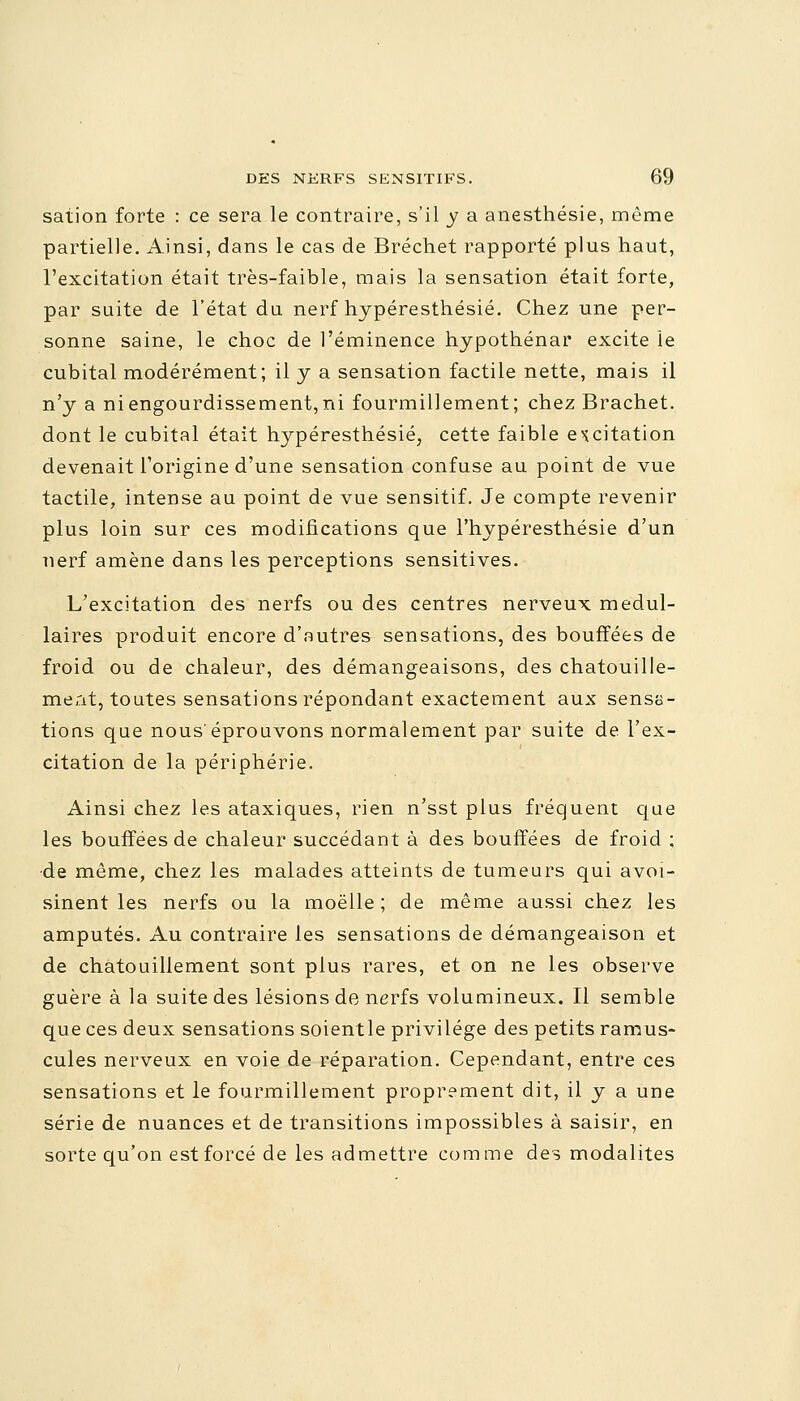 sation forte : ce sera le contraire, s'il y a anesthésie, même partielle. Ainsi, dans le cas de Bréchet rapporté plus haut, l'excitation était très-faible, mais la sensation était forte, par suite de l'état du nerf hypéresthésié. Chez une per- sonne saine, le choc de l'éminence hypothénar excite le cubital modérément; il y a sensation factile nette, mais il n'y a ni engourdissement, ni fourmillement; chez Brachet. dont le cubital était hypéresthésié, cette faible excitation devenait l'origine d'une sensation confuse au point de vue tactile, intense au point de vue sensitif. Je compte revenir plus loin sur ces modifications que l'hypéresthésie d'un nerf amène dans les perceptions sensitives. L'excitation des nerfs ou des centres nerveux médul- laires produit encore d'autres sensations, des bouffées de froid ou de chaleur, des démangeaisons, des chatouille- ment, toutes sensations répondant exactement aux sensa- tions que nous'éprouvons normalement par suite de l'ex- citation de la périphérie. Ainsi chez les ataxiques, rien n'sst plus fréquent que les bouffées de chaleur succédant à des bouffées de froid ; de même, chez les malades atteints de tumeurs qui avoi- sinent les nerfs ou la moelle ; de même aussi chez les amputés. Au contraire les sensations de démangeaison et de chatouillement sont plus rares, et on ne les observe guère à la suite des lésions de nerfs volumineux. Il semble que ces deux sensations soientle privilège des petits ramus- cules nerveux en voie de réparation. Cependant, entre ces sensations et le fourmillement proprement dit, il y a une série de nuances et de transitions impossibles à saisir, en sorte qu'on est forcé de les admettre comme des modalités