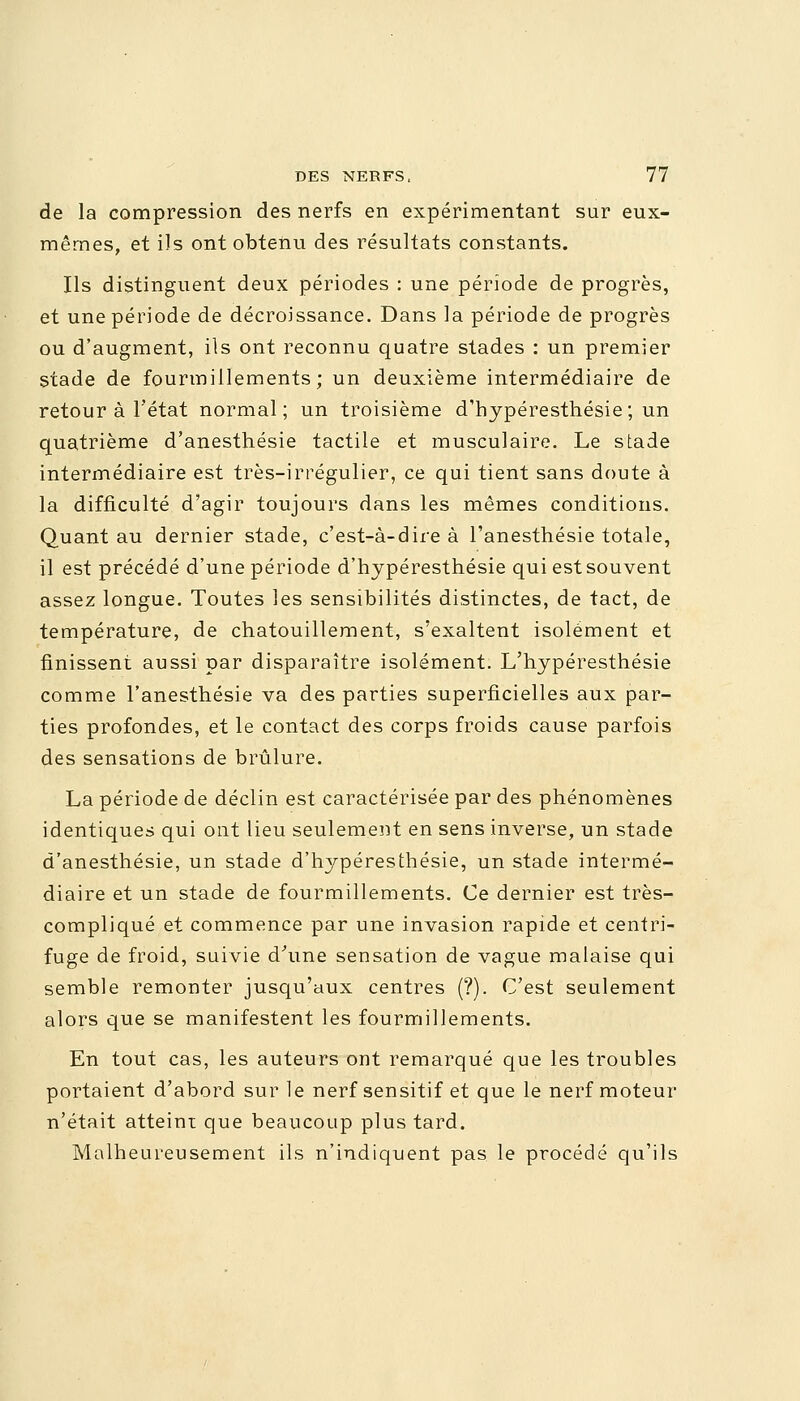 de la compression des nerfs en expérimentant sur eux- mêmes, et ils ont obtenu des résultats constants. Ils distinguent deux périodes : une période de progrès, et une période de décroissance. Dans la période de progrès ou d'augment, ils ont reconnu quatre stades : un premier stade de fourmillements; un deuxième intermédiaire de retour à l'état normal; un troisième d'hypéresthésie; un quatrième d'anesthésie tactile et musculaire. Le stade intermédiaire est très-irrégulier, ce qui tient sans doute à la difficulté d'agir toujours dans les mêmes conditions. Quant au dernier stade, c'est-à-dire à l'anesthésie totale, il est précédé d'une période d'hypéresthésie qui est souvent assez longue. Toutes les sensibilités distinctes, de tact, de température, de chatouillement, s'exaltent isolément et finissent aussi par disparaître isolément. L'hypéresthésie comme l'anesthésie va des parties superficielles aux par- ties profondes, et le contact des corps froids cause parfois des sensations de brûlure. La période de déclin est caractérisée par des phénomènes identiques qui ont lieu seulement en sens inverse, un stade d'anesthésie, un stade d'hypéresthésie, un stade intermé- diaire et un stade de fourmillements. Ce dernier est très- compliqué et commence par une invasion rapide et centri- fuge de froid, suivie d'une sensation de vague malaise qui semble remonter jusqu'aux centres (?). C'est seulement alors que se manifestent les fourmillements. En tout cas, les auteurs ont remarqué que les troubles portaient d'abord sur le nerf sensitif et que le nerf moteur n'était atteint que beaucoup plus tard. Malheureusement ils n'indiquent pas le procédé qu'ils