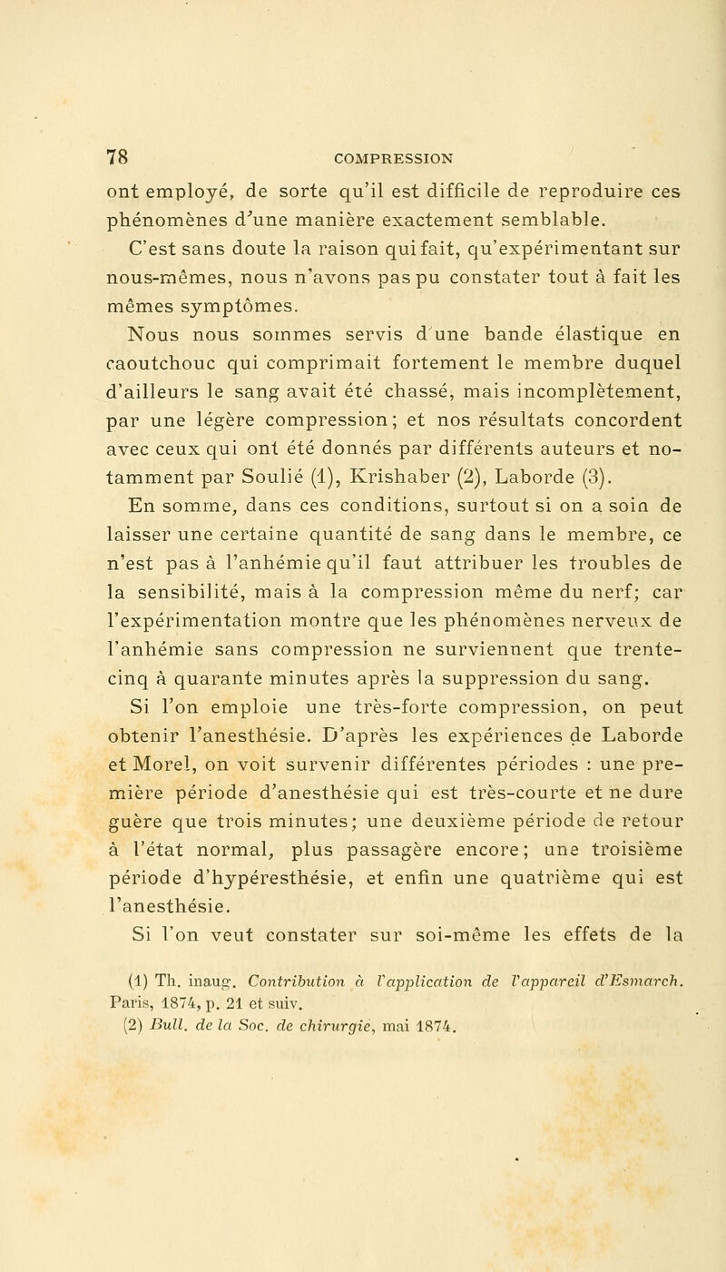 ont employé, de sorte qu'il est difficile de reproduire ces phénomènes d'une manière exactement semblable. C'est sans doute la raison qui fait, qu'expérimentant sur nous-mêmes, nous n'avons pas pu constater tout à fait les mêmes symptômes. Nous nous sommes servis d'une bande élastique en caoutchouc qui comprimait fortement le membre duquel d'ailleurs le sang avait été chassé, mais incomplètement, par une légère compression; et nos résultats concordent avec ceux qui ont été donnés par différents auteurs et no- tamment par Soulié (1), Krishaber (2), Laborde (3). En somme, dans ces conditions, surtout si on a soin de laisser une certaine quantité de sang dans le membre, ce n'est pas à l'anhémie qu'il faut attribuer les troubles de la sensibilité, mais à la compression même du nerf; car l'expérimentation montre que les phénomènes nerveux de l'anhémie sans compression ne surviennent que trente- cinq à quarante minutes après la suppression du sang. Si l'on emploie une très-forte compression, on peut obtenir l'anesthésie. D'après les expériences de Laborde et Morel, on voit survenir différentes périodes : une pre- mière période d'anesthésie qui est très-courte et ne dure guère que trois minutes; une deuxième période de retour à l'état normal, plus passagère encore; une troisième période d'hypéresthésie, et enfin une quatrième qui est l'anesthésie. Si l'on veut constater sur soi-même les effets de la (1) Th. inau1. Contribution à Vapplication de Vappareil d'Esmarch. Paris, 1874, p. 21 et suiv. (2) Bull, de la Soc. de chirurgie, mai 1874.