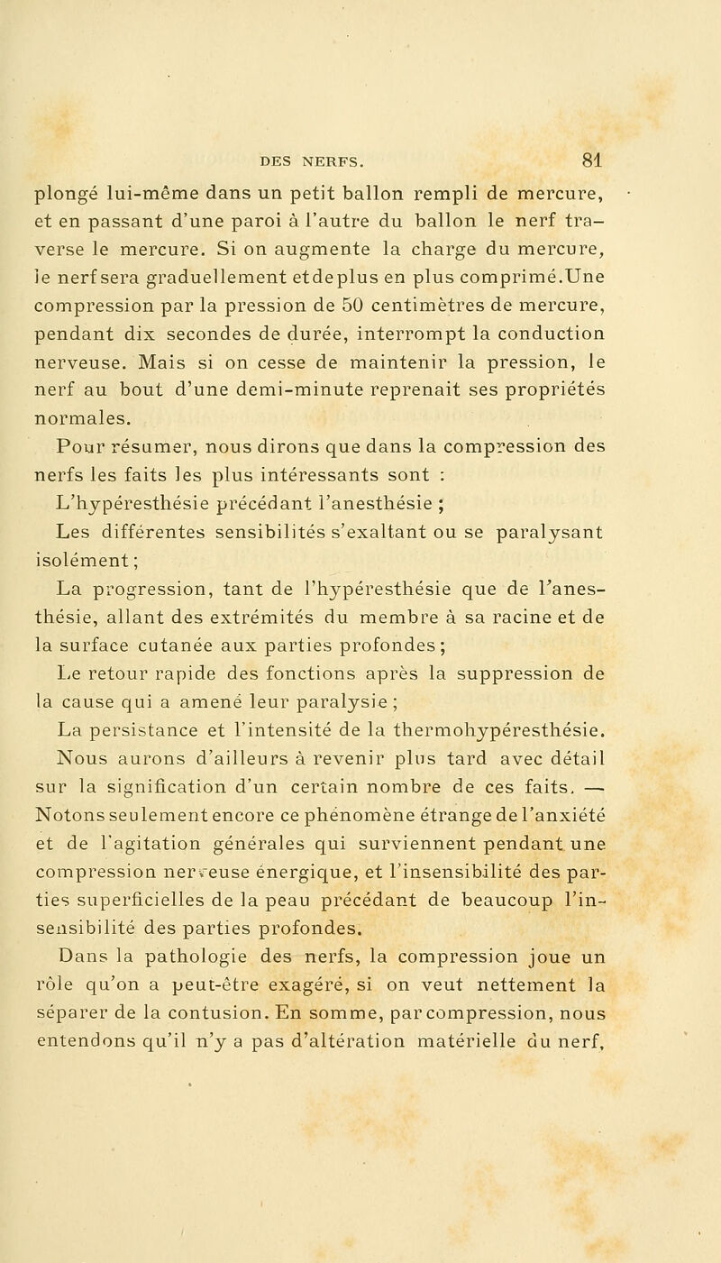 plongé lui-même dans un petit ballon rempli de mercure, et en passant d'une paroi à l'autre du ballon le nerf tra- verse le mercure. Si on augmente la charge du mercure, ie nerf sera graduellement etdeplus en plus comprimé.Une compression par la pression de 50 centimètres de mercure, pendant dix secondes de durée, interrompt la conduction nerveuse. Mais si on cesse de maintenir la pression, le nerf au bout d'une demi-minute reprenait ses propriétés normales. Pour résumer, nous dirons que dans la compression des nerfs les faits les plus intéressants sont : L'hypéresthésie précédant l'anesthésie ; Les différentes sensibilités s'exaltant ou se paralysant isolément ; La progression, tant de l'hypéresthésie que de l'anes- thésie, allant des extrémités du membre à sa racine et de la surface cutanée aux parties profondes; Le retour rapide des fonctions après la suppression de la cause qui a amené leur paralysie ; La persistance et l'intensité de la thermohypéresthésie. Nous aurons d'ailleurs à revenir plus tard avec détail sur la signification d'un certain nombre de ces faits, — Notons seulement encore ce phénomène étrange de l'anxiété et de l'agitation générales qui surviennent pendant une compression nerveuse énergique, et l'insensibilité des par- ties superficielles de la peau précédant de beaucoup l'in- sensibilité des parties profondes. Dans la pathologie des nerfs, la compression joue un rôle qu'on a peut-être exagéré, si on veut nettement la séparer de la contusion. En somme, par compression, nous entendons qu'il n'y a pas d'altération matérielle du nerf,