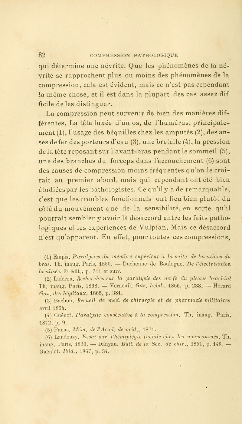 qui détermine une névrite. Que les phénomènes de la né- vrite se rapprochent plus ou moins des phénomènes de la compression, cela est évident, mais ce n'est pas cependant la même chose, et il est dans la plupart des cas assez dif ficile de les distinguer. La compression peut survenir de bien des manières dif- férentes. La tête luxée d'un os, de l'humérus, principale- ment (1), l'usage des béquilles chez les amputés (2), des an- ses de fer des porteurs d'eau (3), une bretelle (4), la pression de la tête reposant surTavant-bras pendant le sommeil (5), une des branches du forceps dans l'accouchement (6) sont des causes de compression moins fréquentes qu'on le croi- rait au premier abord, mais qui cependant ont été bien étudiéespar les pathologistes. Ce qu'il y a de remarquable, c'est que les troubles fonctionnels ont lieu bien plutôt du côté du mouvement que de la sensibilité, en sorte qu'il pourrait sembler y avoir là désaccord entre les faits patho- logiques et les expériences de Vulpian. Mais ce désaccord n'est qu'apparent. En effet, pour toutes ces compressions, (1) Empis. Paralysies du membre supérieur à la suite de luxations du bras. Th. inaug. Paris, 1850. — Duchenne de Boulogne. De Vélectrisation localisée, 3e édit., p. 311 et suiv. (2) Laféron. Recherches sur la paralysie des nerfs du plexus brachial Th. inaug. Paris, 1868. — Verneuil. Gaz. hebd., 1866, p. 233. — Hérard Gaz. des hôpitaux, 1865, p. 381. (3) Bachon. Recueil de méd. de chirurgie et de pharmacie militaires avril 1864. (4) Guénot. Parcdysie consécutive à la compression. Th. inaug. Paris, 1872, p. 9. (5) Panas. Mém. de VAcad. de méd., 1871. (6) Landouzy. Essai sur Vhémiplégie facicde chez les nouveau-nés. Th. inaug. Paris, 1839. — Danyau. Bull, de la Soc. de chir., 1851, p. 148. — Guéniot. Ibid., 1867, p. 34.