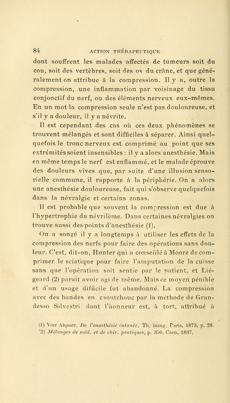 dont souffrent les malades affectés de tumeurs soit du cou, soit des vertèbres, soit des os du crâne, et que géné- ralement on attribue à la compression. Il y a, outre la compression, une inflammation par voisinage du tissu conjonctif du nerf, ou des éléments nerveux eux-mêmes. En un mot la compression seule n'est pas douloureuse, et s'il y a douleur, il y a névrite. Il est cependant des cas où ces deux phénomènes se trouvent mélangés et sont difficiles à séparer. Ainsi quel- quefois le tronc nerveux est comprimé au point que ses extrémités soient insensibles : il y a alors anesthésie. Mais en même temps le nerf est enflammé, et le malade éprouve des douleurs vives que, par suite d'une illusion senso- rielle commune, il rapporte à la périphérie. On a alors une anesthésie douloureuse, fait qui s'observe quelquefois dans la névralgie et certains zonas. Il est probable que souvent la compression est due à l'hypertrophie du névrilème. Dans certaines névralgies on trouve aussi des points d'anestbésie (1). On a songé il y a longtemps à utiliser les effets de la compression des nerfs pour faire des opérations sans dou- leur. C'est, dit-on, Hunter qui a conseillé à Moore de com- primer le sciatique pour faire l'amputation de la cuisse sans que l'opération soit sentie par le patient, et Lié- geard (2) parait avoir agi de même. Mais ce moyen pénible et d'un usage difficile fut abandonné. La compression avec des bandes en caoutchouc par la méthode de Gran- desso Silvestri dont l'honneur est, à tort, attribué à fi) Voir Alquier. De l'anesthésie cutanée. Th. inaug. Paris, 1873, p. 28. '2) Mélanges de méd, et de cîiir. pratiques, p. 350. Caen, 1837.