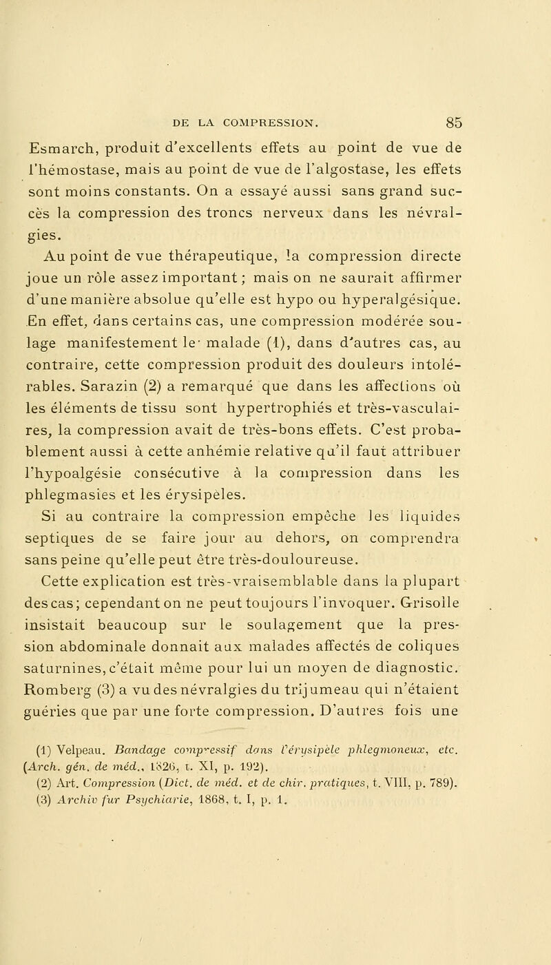 Esmarch, produit d'excellents effets au point de vue de l'hémostase, mais au point de vue de l'algostase, les effets sont moins constants. On a essayé aussi sans grand suc- cès la compression des troncs nerveux dans les névral- gies. Au point de vue thérapeutique, la compression directe joue un rôle assez important ; mais on ne saurait affirmer d'une manière absolue qu'elle est hypo ou hyperalgésique. En effet, dans certains cas, une compression modérée sou- lage manifestement le* malade (1), dans d'autres cas, au contraire, cette compression produit des douleurs intolé- rables. Sarazin (2) a remarqué que dans les affections où les éléments de tissu sont hypertrophiés et très-vasculai- res, la compression avait de très-bons effets. C'est proba- blement aussi à cette anhémie relative qu'il faut attribuer l'hypoalgésie consécutive à la compression dans les phlegmasies et les érysipèles. Si au contraire la compression empêche les liquides septiques de se faire jour au dehors, on comprendra sans peine qu'elle peut être très-douloureuse. Cette explication est très-vraisemblable dans la plupart des cas; cependant on ne peut toujours l'invoquer. Grisolle insistait beaucoup sur le soulagement que la pres- sion abdominale donnait aux malades affectés de coliques saturnines,c'était même pour lui un moyen de diagnostic. Romberg (3) a vu des névralgies du trij umeau qui n'étaient guéries que par une forte compression. D'autres fois une (1) Velpeau. Bandage covip^essif dons Vêrysipèle phlegmoneux, etc. (Arch. gén. de méd., Io20, t. XI, p. 192). (2) Art. Compression (Dict. de méd. et de chir. pratiques, t. VIII, p. 789). (3) Archiv fur Psychiarie, 1868, t. I, p. 1.