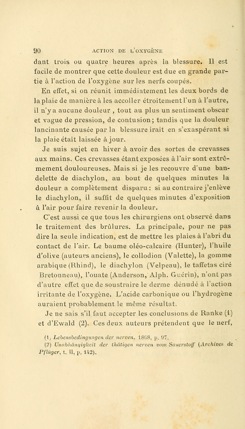 dant trois ou quatre heures après la blessure. Il est facile de montrer que cette douleur est due en grande par- tie à l'action de l'oxygène sur les nerfs coupés. En effet, si on réunit immédiatement les deux bords de la plaie de manière à les accoller étroitement l'un à l'autre, il n'y a aucune douleur , tout au plus un sentiment obscur et vague de pression, de contusion; tandis que la douleur lancinante causée par la blessure irait en s'exaspérant si la plaie était laissée à jour. Je suis sujet en hiver à avoir des sortes de crevasses aux mains. Ces crevasses étant exposées à l'air sont extrê- mement douloureuses. Mais si je les recouvre d'une ban- delette de diachylon, au bout de quelques minutes la douleur a complètement disparu: si au contraire j'enlève le diachylon, il suffit de quelques minutes d'exposition à l'air pour faire revenir la douleur. C'est aussi ce que tous les chirurgiens ont observé dans le traitement des brûlures. La principale, pour ne pas dire la seule indication, est de mettre les plaies à l'abri du contact de l'air. Le baume oléo-calcaire (Hunter), l'huile d'olive (auteurs anciens), le collodion (Valette), la gomme arabique (Rhind), le diachylon (Velpeau), le taffetas ciré Bretonneau), l'ouate (Anderson, Alph. Guérin), n'ont pas d'autre effet que de soustraire le derme dénudé à l'action irritante de l'oxygène. L'acide carbonique ou l'hydrogène auraient probablement le même résultat. Je ne sais s'il faut accepter les conclusions de Ranke (1) et d'Ewald (2). Ces deux auteurs prétendent que le nerf, (1.) Lebensbedingungen der nerven, 1868, p. 97. (2) Undbhànqigkeit der thâtigen nerven vom Sauerstoff (Archives de Pflûger, t. TI, p. 142).