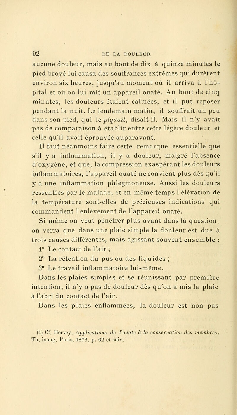 aucune douleur, mais au bout de dix à quinze minutes le pied broyé lui causa des souffrances extrêmes qui durèrent environ six heures, jusqu'au moment où il arriva à l'hô- pital et où on lui mit un appareil ouaté. Au bout de cinq minutes, les douleurs étaient calmées, et il put reposer pendant la nuit. Le lendemain matin, il souffrait un peu dans son pied, qui le piquait, disait-il. Mais il n'y avait pas de comparaison à établir entre cette légère douleur et celle qu'il avait éprouvée auparavant. Il faut néanmoins faire cette remarque essentielle que s'il y a inflammation, il y a douleur, malgré l'absence d'oxygène, et que, la compression exaspérant les douleurs inflammatoires, l'appareil ouaté ne convient plus dès qu'il y a une inflammation phlegmoneuse. Aussi les douleurs ressenties par le malade, et en même temps l'élévation de la température sont-elles de précieuses indications qui commandent l'enlèvement de l'appareil ouaté. Si même on veut pénétrer plus avant dans la question. on verra que dans une plaie simple la douleur est due à trois causes différentes, mais agissant souvent ensemble : 1° Le contact de l'air ; 2° La rétention du pus ou des liquides ; 3° Le travail inflammatoire lui-même. Dans les plaies simples et se réunissant par première intention, il n'y a pas de douleur dès qu'on a mis la plaie à l'abri du contact de l'air. Dans les plaies enflammées, la douleur est non pas (1) Cf. Hervey. Applications de Vouate à la conservation des membres. Th. inaug. Paris, 1873, p. 62 et suiv.