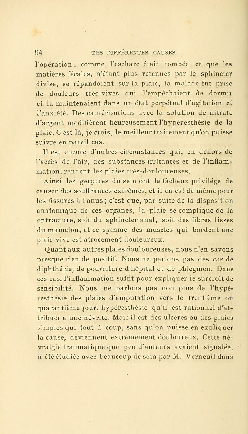 l'opération , comme l'eschare était tombée et que les matières fécales, n'étant plus retenues par le sphincter divisé, se répandaient sur la plaie, la malade fut prise de douleurs très-vives qui l'empêchaient de dormir et la maintenaient dans un état perpétuel d'agitation et l'anxiété. Des cautérisations avec la solution de nitrate d'argent modifièrent heumisement l'bypéresthésie de la plaie. C'est là, je crois, le meilleur traitement qu'on puisse suivre en pareil cas. 11 est encore d'autres circonstances qui, en dehors de l'accès de l'air, des substances irritantes et de l'inflam- mation, rendent les plaies très-douloureuses. Ainsi les gerçures du sein ont le fâcheux privilège de causer des souffrances extrêmes, et il en est de même pour les fissures à l'anus ; c'est que, par suite de la disposition anatomique de ces organes, la plaie se complique de la ontracture, soit du sphincter anal, soit des fibres lisses du mamelon, et ce spasme des muscles qui bordent une plaie vive est atrocement douleureux. Quant aux autres plaies douloureuses, nous n'en savons presque rien de positif. Nous ne parlons pas des cas de diphthérie, de pourriture d'hôpital et de phlegmon. Dans ces cas, l'inflammation suffit pour expliquer le surcroît de sensibilité. Nous ne parlons pas non plus de l'hypé- resthésie des plaies d'amputation vers le trentième ou quarantième jour, hypéresthésie qu'il est rationnel d'at- tribuer a une névrite. Mais il est des ulcères ou des plaies simples qui tout à coup, sans qu'on puisse en expliquer la cause, deviennent extrêmement douloureux. Cette né- vralgie traumatique que peu d'auteurs avaient signalée, a été étudiée avec beaucoup de soin par M. Verneuil dans