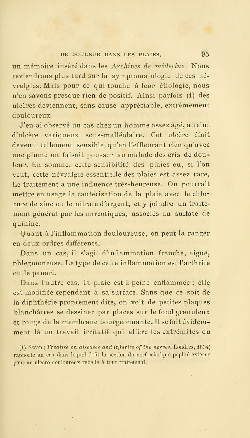 un mémoire inséré dans les Archives de médecine. Nous reviendrons plus tard sur la symptomatologie de ces né- vralgies. Mais pour ce qui touche à leur étiologie, nous n'en savons presque rien de positif. Ainsi parfois (1) des ulcères deviennent, sans cause appréciable, extrêmement douloureux J'en ai observé un cas chez un homme assez âgé, atteint d'ulcère variqueux sous-malléolaire. Cet ulcère était devenu tellement sensible qu'en l'effleurant rien qu'avec une plume on faisait pousser au malade des cris de dou- leur. En somme, cette sensibilité des plaies ou, si l'on veut, cette névralgie essentielle des plaies est assez rare. Le traitement a une influence très-heureuse. On pourrait mettre en usage la cautérisation de la plaie avec le chlo- rure de zinc ou le nitrate d'argent, et y joindre un traite- ment général par les narcotiques, associés au sulfate de quinine. Quant à l'inflammation douloureuse, on peut la ranger en deux ordres différents. Dans un cas, il s'agit d'inflammation franche, aiguë, phlegmoneuse. Le type de cette inflammation est l'arthrite ou le panari. Dans l'autre cas, la plaie est à peine enflammée ; elle est modifiée cependant à sa surface. Sans que ce soit de la diphthérie proprement dite, on voit de petites plaques blanchâtres se dessiner par places sur le fond granuleux et rouge de la membrane bourgeonnante. Il se fait évidem- ment là un travail irritatif qui altère les extrémités du (1) Swan (Treatise on diseases and injuries ofthe nerves. Londres, 1834) rapporte un cas dans lequel il fit la section du nerf sciatique poplité externe pour un ulcère douloureux rebelle à tout traitement..