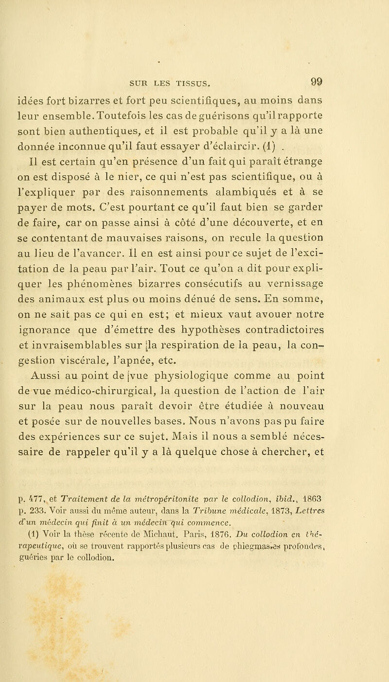 idées fort bizarres et fort peu scientifiques, au moins dans leur ensemble.Toutefois les cas de guérisons qu'ilrapporte sont bien authentiques, et il est probable qu'il y a là une donnée inconnue qu'il faut essayer d'éclaircir. (1) . Il est certain qu'en présence d'un fait qui paraît étrange on est disposé à le nier, ce qui n'est pas scientifique, ou à l'expliquer par des raisonnements alambiqués et à se payer de mots. C'est pourtant ce qu'il faut bien se garder de faire, car on passe ainsi à côté d'une découverte, et en se contentant de mauvaises raisons, on recule la question au lieu de l'avancer. Il en est ainsi pour ce sujet de l'exci- tation de la peau par l'air. Tout ce qu'on a dit pour expli- quer les phénomènes bizarres consécutifs au vernissage des animaux est plus ou moins dénué de sens. En somme, on ne sait pas ce qui en est; et mieux vaut avouer notre ignorance que d'émettre des hypothèses contradictoires et invraisemblables sur [la respiration de la peau, la con- gestion viscérale, l'apnée, etc. Aussi au point de [vue physiologique comme au point de vue médico-chirurgical, la question de l'action de l'air sur la peau nous paraît devoir être étudiée à nouveau et posée sur de nouvelles bases. Nous n'avons pas pu faire des expériences sur ce sujet. Mais il nous a semblé néces- saire de rappeler qu'il y a là quelque chose à chercher, et p. 477, et Traitement de la métropéritonite par le collodion, ibid., 1863 p. 233. Voir aussi du même auteur, dans la Tribune médicale, 1873, Lettres d'un médecin qui finit à un médecin qui commence. (1) Voir la thèse récente de Michaut. Paris, 1876. Du collodion en thé- rapeutique, où se trouvent rapportés plusieurs cas de phlegmasTea profondes, guéries par le collodion.