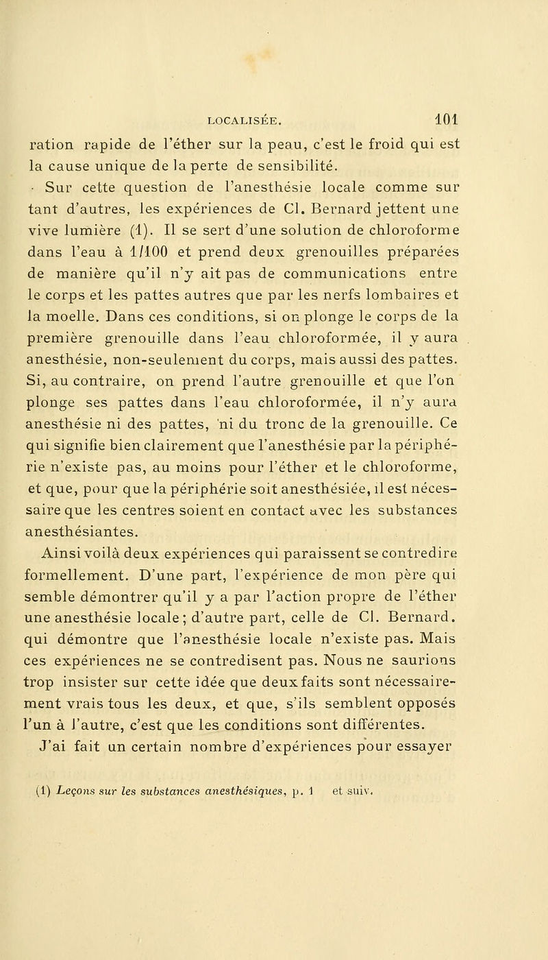 ration rapide de l'éther sur la peau, c'est le froid qui est la cause unique de la perte de sensibilité. • Sur cette question de l'anesthésie locale comme sur tant d'autres, les expériences de Cl. Bernard jettent une vive lumière (1). Il se sert d'une solution de chloroforme dans l'eau à 1/100 et prend deux grenouilles préparées de manière qu'il n'y ait pas de communications entre le corps et les pattes autres que par les nerfs lombaires et la moelle. Dans ces conditions, si on plonge le corps de la première grenouille dans l'eau chloroformée, il y aura anesthésie, non-seulement du corps, mais aussi des pattes. Si, au contraire, on prend l'autre grenouille et que l'on plonge ses pattes dans l'eau chloroformée, il n'y aura anesthésie ni des pattes, ni du tronc de la grenouille. Ce qui signifie bien clairement que l'anesthésie par la périphé- rie n'existe pas, au moins pour l'éther et le chloroforme, et que, pour que la périphérie soit anesthésiée, il est néces- saire que les centres soient en contact uvec les substances anesthésiantes. Ainsi voilà deux expériences qui paraissent se contredire formellement. D'une part, l'expérience de mon père qui semble démontrer qu'il y a par l'action propre de l'éther une anesthésie locale; d'autre part, celle de Cl. Bernard, qui démontre que l'anesthésie locale n'existe pas. Mais ces expériences ne se contredisent pas. Nous ne saurions trop insister sur cette idée que deux faits sont nécessaire- ment vrais tous les deux, et que, s'ils semblent opposés l'un à l'autre, c'est que les conditions sont différentes. J'ai fait un certain nombre d'expériences pour essayer (1) Leçons sur les substances anesthésiques, p. \ et suiv.