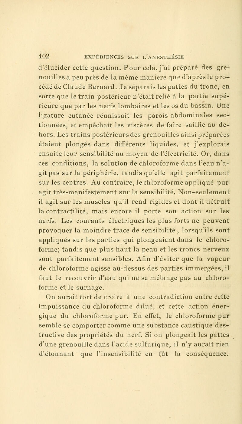 d'élucider cette question. Pour cela, j'ai préparé des gre- nouilles à peu près de la même manière que d'après le pro- cédé de Claude Bernard. Je séparais les pattes du tronc, en sorte que le train postérieur n'était relié à la partie supé- rieure que par les nerfs lombaires et les os du bassin. Une ligature cutanée réunissait les parois abdominales sec- tionnées, et empêchait les viscères de faire saillie au de- hors. Les trains postérieurs des grenouilles ainsi préparées étaient plongés dans différents liquides, et j'explorais ensuite leur sensibilité au moyen de l'électricité. Or, dans ces conditions, la solution de chloroforme dans l'eau n'a- git pas sur la périphérie, tandis qu'elle agit parfaitement sur les centres. Au contraire, le chloroforme appliqué pur agit très-manifestement sur la sensibilité. Non-seulement il agit sur les muscles qu'il rend rigides et dont il détruit la contractilité, mais encore il porte son action sur les nerfs. Les courants électriques les plus forts ne peuvent provoquer la moindre trace de sensibilité , lorsqu'ils sont appliqués sur les parties qui plongeaient dans le chloro- forme; tandis que plus haut la peau et les troncs nerveux sont parfaitement sensibles. Afin d'éviter que la vapeur de chloroforme agisse au-dessus des parties immergées, il faut le recouvrir d'eau qui ne se mélange pas au chloro- forme et le surnage. On aurait tort de croire à une contradiction entre cette impuissance du chloroforme dilué, et cette action éner- gique du chloroforme pur. En effet, le chloroforme pur semble se comporter comme une substance caustique des- tructive des propriétés du nerf. Si on plongeait les pattes d'une grenouille dans l'acide sulfurique, il n'y aurait rien d'étonnant que l'insensibilité en fût la conséquence.