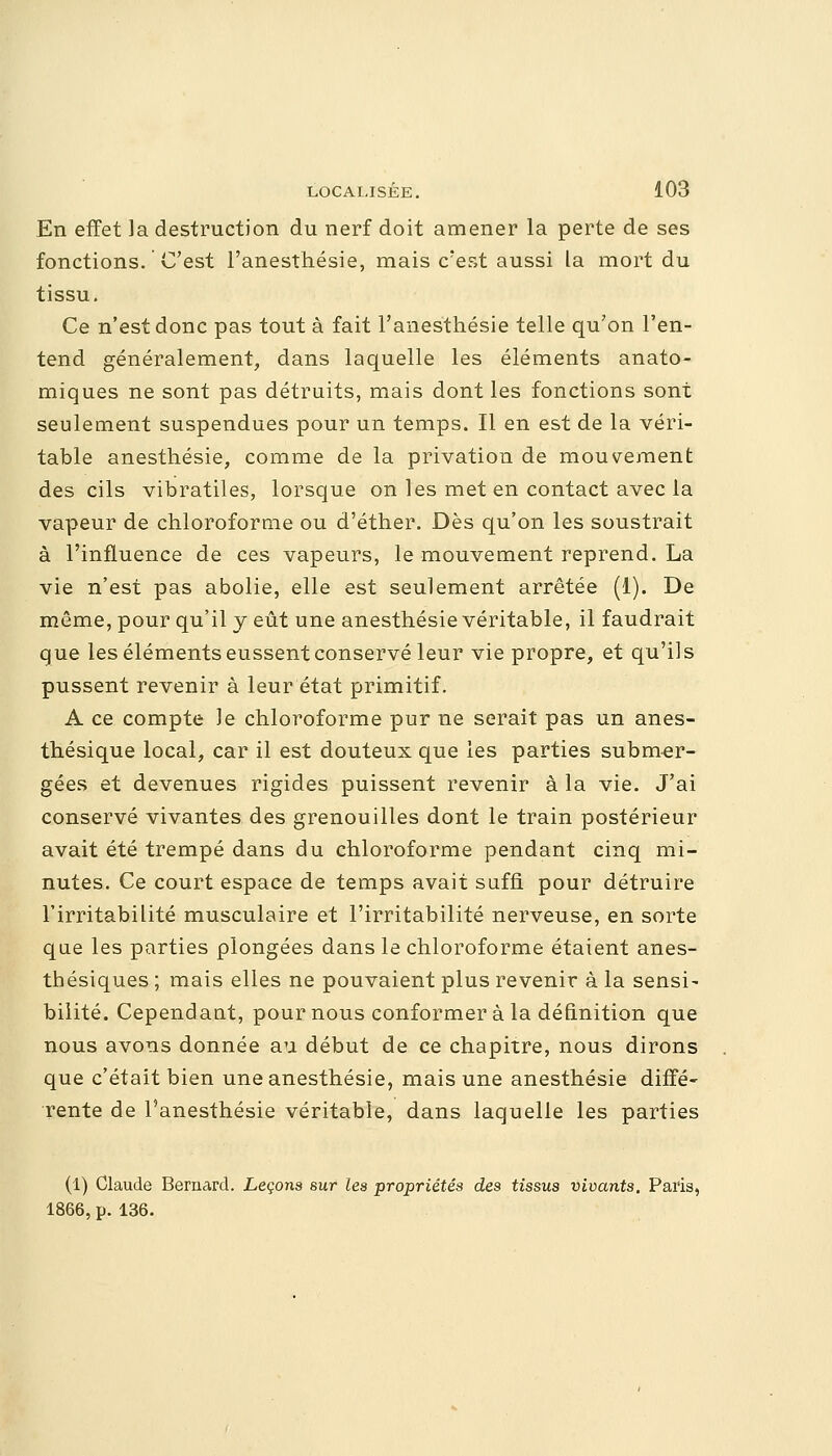 En effet la destruction du nerf doit amener la perte de ses fonctions. C'est l'anesthésie, mais c'est aussi la mort du tissu. Ce n'est donc pas tout à fait l'anesthésie telle qu'on l'en- tend généralement, dans laquelle les éléments anato- miques ne sont pas détruits, mais dont les fonctions sont seulement suspendues pour un temps. Il en est de la véri- table anesthésie, comme de la privation de mouvement des cils vibratiles, lorsque on les met en contact avec la vapeur de chloroforme ou d'éther. Dès qu'on les soustrait à l'influence de ces vapeurs, le mouvement reprend. La vie n'est pas abolie, elle est seulement arrêtée (1). De même, pour qu'il y eût une anesthésie véritable, il faudrait que les éléments eussent conservé leur vie propre, et qu'ils pussent revenir à leur état primitif. A ce compte le chloroforme pur ne serait pas un anes- thésique local, car il est douteux que les parties submer- gées et devenues rigides puissent revenir à la vie. J'ai conservé vivantes des grenouilles dont le train postérieur avait été trempé dans du chloroforme pendant cinq mi- nutes. Ce court espace de temps avait suffi pour détruire l'irritabilité musculaire et l'irritabilité nerveuse, en sorte que les parties plongées dans le chloroforme étaient anes- thésiques ; mais elles ne pouvaient plus revenir à la sensi- bilité. Cependant, pour nous conformer à la définition que nous avons donnée au début de ce chapitre, nous dirons que c'était bien une anesthésie, mais une anesthésie diffé- rente de l'anesthésie véritable, dans laquelle les parties (1) Claude Bernard. Leçons sur les propriétés des tissus vivants. Paris, 1866, p. 136.