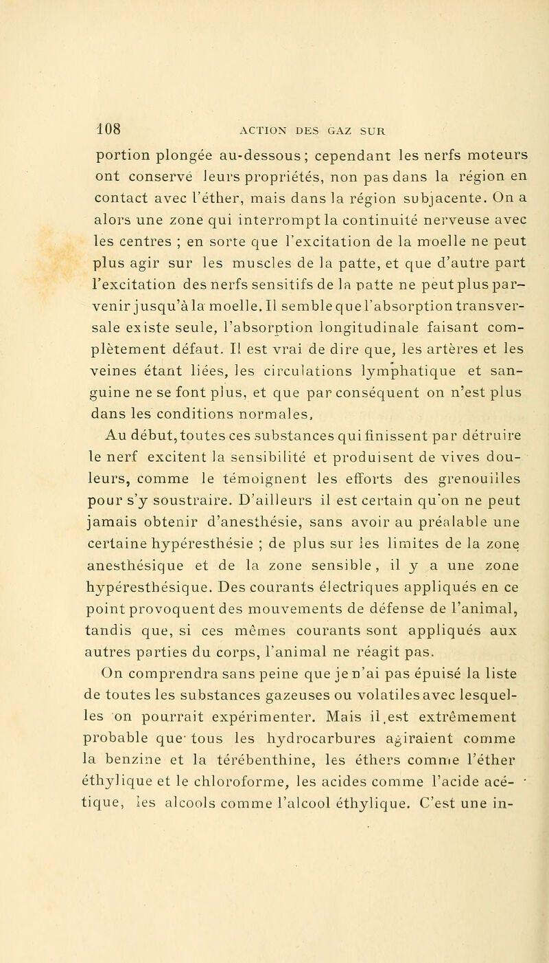 portion plongée au-dessous; cependant les nerfs moteurs ont conservé leurs propriétés, non pas dans la région en contact avec l'éther, mais dans la région subjacente. On a alors une zone qui interrompt la continuité nerveuse avec les centres ; en sorte que l'excitation de la moelle ne peut plus agir sur les muscles de la patte, et que d'autre part l'excitation des nerfs sensitifs de la patte ne peut plus par- venir jusqu'à la moelle. Il semblequel'absorption transver- sale existe seule, l'absorption longitudinale faisant com- plètement défaut. Il est vrai de dire que, les artères et les veines étant liées, les circulations lymphatique et san- guine ne se font plus, et que par conséquent on n'est plus dans les conditions normales, Au début, toutes ces substances qui finissent par détruire le nerf excitent la sensibilité et produisent de vives dou- leurs, comme le témoignent les efforts des grenouilles pour s'y soustraire. D'ailleurs il est certain qu'on ne peut jamais obtenir d'anesthésie, sans avoir au préalable une certaine hypéresthésie ; de plus sur les limites de la zone anesthésique et de la zone sensible, il y a une zone hypéresthésique. Des courants électriques appliqués en ce point provoquent des mouvements de défense de l'animal, tandis que, si ces mêmes courants sont appliqués aux autres parties du corps, l'animal ne réagit pas. On comprendra sans peine que je n'ai pas épuisé la liste de toutes les substances gazeuses ou volatiles avec lesquel- les on pourrait expérimenter. Mais il.est extrêmement probable que- tous les hydrocarbures agiraient comme la benzine et la térébenthine, les éthers comme l'éther éthylique et le chloroforme, les acides comme l'acide acé- * tique, ies alcools comme l'alcool éthylique. C'est une in-