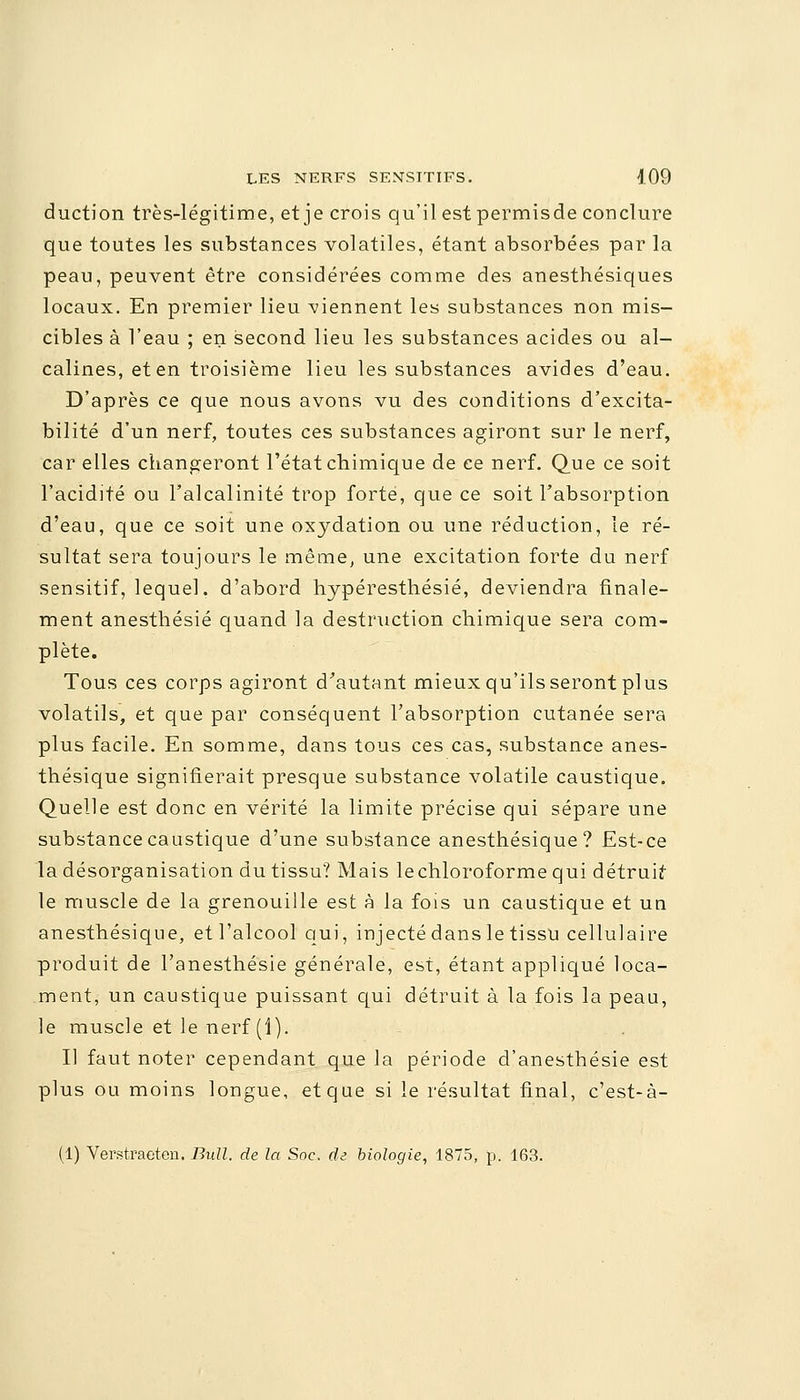 duction très-légitime, et je crois qu'il est permisde conclure que toutes les substances volatiles, étant absorbées par la peau, peuvent être considérées comme des anesthésiques locaux. En premier lieu tiennent les substances non mis- cibles à l'eau ; en second lieu les substances acides ou al- calines, et en troisième lieu les substances avides d'eau. D'après ce que nous avons vu des conditions d'excita- bilité d'un nerf, toutes ces substances agiront sur le nerf, car elles changeront l'état chimique de ce nerf. Que ce soit l'acidité ou l'alcalinité trop forte, que ce soit l'absorption d'eau, que ce soit une oxydation ou une réduction, le ré- sultat sera toujours le même, une excitation forte du nerf sensitif, lequel, d'abord hypéresthésié, deviendra finale- ment anesthésié quand la destruction chimique sera com- plète. Tous ces corps agiront d'autant mieux qu'ils seront plus volatils, et que par conséquent l'absorption cutanée sera plus facile. En somme, dans tous ces cas, substance anes- thésique signifierait presque substance volatile caustique. Quelle est donc en vérité la limite précise qui sépare une substance caustique d'une substance anesthésique ? Est-ce la désorganisation du tissu? Mais le chloroforme qui détruis le muscle de la grenouille est à la fois un caustique et un anesthésique, et l'alcool qui, injecté dans le tissu cellulaire produit de l'anesthésie générale, est, étant appliqué loca- ment, un caustique puissant qui détruit à la fois la peau, le muscle et le nerf (1). Il faut noter cependant que la période d'anesthésie est plus ou moins longue, et que si le résultat final, c'est-à- (1) Verstraeten. Bull, de la Soc. de biologie, 1875, p. 163.