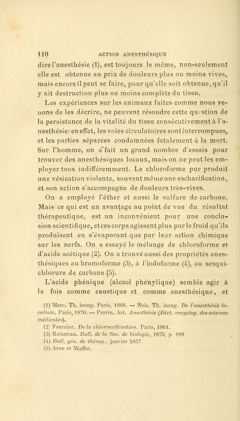 direl'anesthésie (1), est toujours le même, non-seulement elle est obtenue au prix de douleurs plus ou moins vives, mais encore il peut se faire, pour qu'elle soit obtenue, qu'il y ait destruction plus ou moins complète du tissu. Les expériences sur les animaux faites comme nous ve- nons de les décrire, ne peuvent résoudre cette question de la persistance de la vitalité du tissu consécutivement à l'a- nesthésie: en effet, les voies circulatoires sont interrompues, et les parties séparées condamnées fatalement à la mort. Sur l'homme, on a^fait un grand nombre d'essais pour trouver des anesthésiques locaux, mais on ne peut les em- ployer tous indifféremment. Le chloroforme pur produit une vésication violente, souvent même une escharification, et son action s'accompagne de douleurs très-vives. On a employé Féther et aussi le sulfure de carbone. Mais ce qui est un avantage au point de vue du résultat thérapeutique, est un inconvénient pour une conclu- sion scientifique, etces corps agissentplus par le froid qu'ils produisent en s'évaporant que par leur action chimique sur les nerfs. On a essayé le mélange de chloroforme et d'acide acétique (2). On a trouvé aussi des propriétés anes- thésiques aubromoforme (3), à l'iodoforme (4), au sesqui- chlorure de carbone (5). L'acide phénique (alcool phénylique) semble agir à la fois comme caustique et comme anesthésique, et (1) Marc. Th. inaug. Paris, 1866. — Neis. Th. inaug. De Vanesthésie lo- calisée. Paris, 1870. — Perrin. Art. Anesthésie (Dict. encyclop. des sciences médicales). (2) Fournier. De la chloroacétisation. Paris, 1861. (3) Rabuteau. Bull, de la Soc. de biologie, 1875, p. 169. (4) Bull, g en. de thérap.. janvier 1857. (5) Aran et Mialhe.