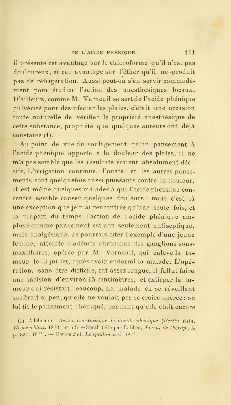 il présente cet avantage sur le chloroforme qu'il n'est pas douloureux, et cet avantage sur Téther qu'il ne «produit pas de réfrigération. Aussi peut-on s'en servir commodé- ment pour étudier l'action des anesthésiques locaux. D'ailleurs, comme M. Verneuil se sert de l'acide phénique pulvérisé pour désinfecter les plaies, c'était une occasion toute naturelle de vérifier la propriété anesthésique de cette substance, propriété que quelques auteurs ont déjà constatée (1). Au point de vue du soulagement qu'un pansement à l'acide phénique apporte à la douleur des plaies, il ne m'a pas semblé que les résultats étaient absolument déc sifs. L'irrigation continue, l'ouate, et les autres panse- ments sont quelquefois aussi puissants contre la douleur. Il est même quelques malades à qui l'acide phénique con- centré semble causer quelques douleurs : mais c'est là une exception que je n'ai rencontrée qu'une seule fois, et la plupart du temps Faction de l'acide phénique em- ployé comme pansement est non seulement antiseptique, mais analgésique. Je pourrais citer l'exemple d'une jeune femme, atteinte d'adénite chronique des ganglions sous- maxillaires, opérée par M. Verneuil, qui enlève la tu- meur le 3 juillet, après avoir endormi la malade. L'opé- ration, sans être difficile, fut assez longue, il fallut faire une incision d'environ 15 centimètres, et extirper la tu- meur qui résistait beaucoup. La malade en se réveillant souffrait si peu, qu'elle ne voulait pas se croire opérée : on lui fit le pansement phénique, pendant qu'elle était encore (1) Adelmann. Action anesthésique de Vacide phénique (Berlin Klin. Wochensblatt, 1873. n° 52).—Smith (cité par Labbée, Journ. de thérap., I, p. 337. 1874). — Bergonzini. Lo spallonzani, 1874.