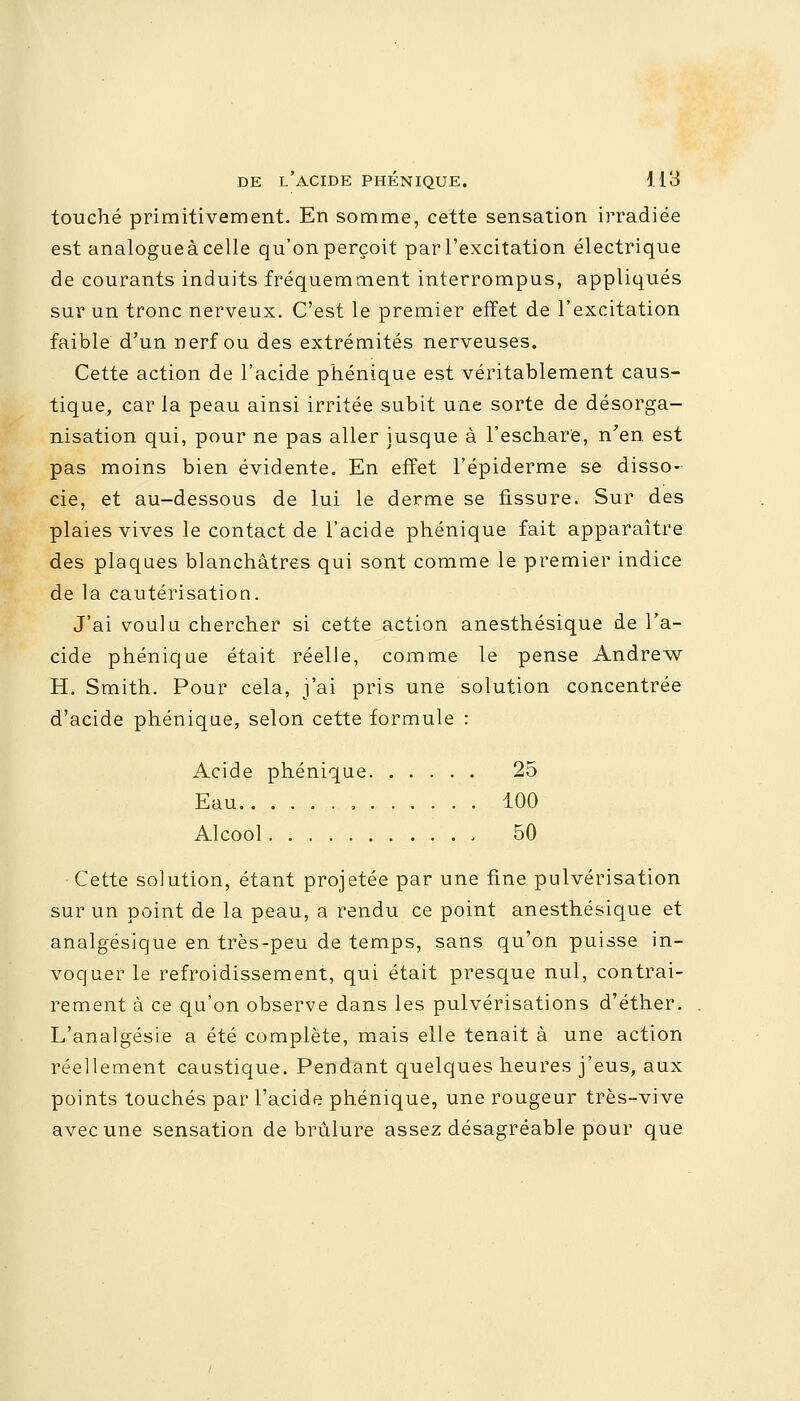 touché primitivement. En somme, cette sensation irradiée est analogueàcelle qu'onperçoit par l'excitation électrique de courants induits fréquemment interrompus, appliqués sur un tronc nerveux. C'est le premier effet de l'excitation faible d'un nerf ou des extrémités nerveuses. Cette action de l'acide phénique est véritablement caus- tique, car la peau ainsi irritée subit une sorte de désorga- nisation qui, pour ne pas aller jusque à l'eschare, n'en est pas moins bien évidente. En effet l'épiderme se disso- cie, et au-dessous de lui le derme se fissure. Sur des plaies vives le contact de l'acide phénique fait apparaître des plaques blanchâtres qui sont comme le premier indice de la cautérisation. J'ai voulu chercher si cette action anesthésique de l'a- cide phénique était réelle, comme le pense Andrew H. Smith. Pour cela, j'ai pris une solution concentrée d'acide phénique, selon cette formule : Acide phénique 25 Eau 100 Alcool 50 Cette solution, étant projetée par une fine pulvérisation sur un point de la peau, a rendu ce point anesthésique et analgésique en très-peu de temps, sans qu'on puisse in- voquer le refroidissement, qui était presque nul, contrai- rement à ce qu'on observe dans les pulvérisations d'éther. L'analgésie a été complète, mais elle tenait à une action réellement caustique. Pendant quelques heures j'eus, aux points touchés par l'acide phénique, une rougeur très-vive avec une sensation de brûlure assez désagréable pour que