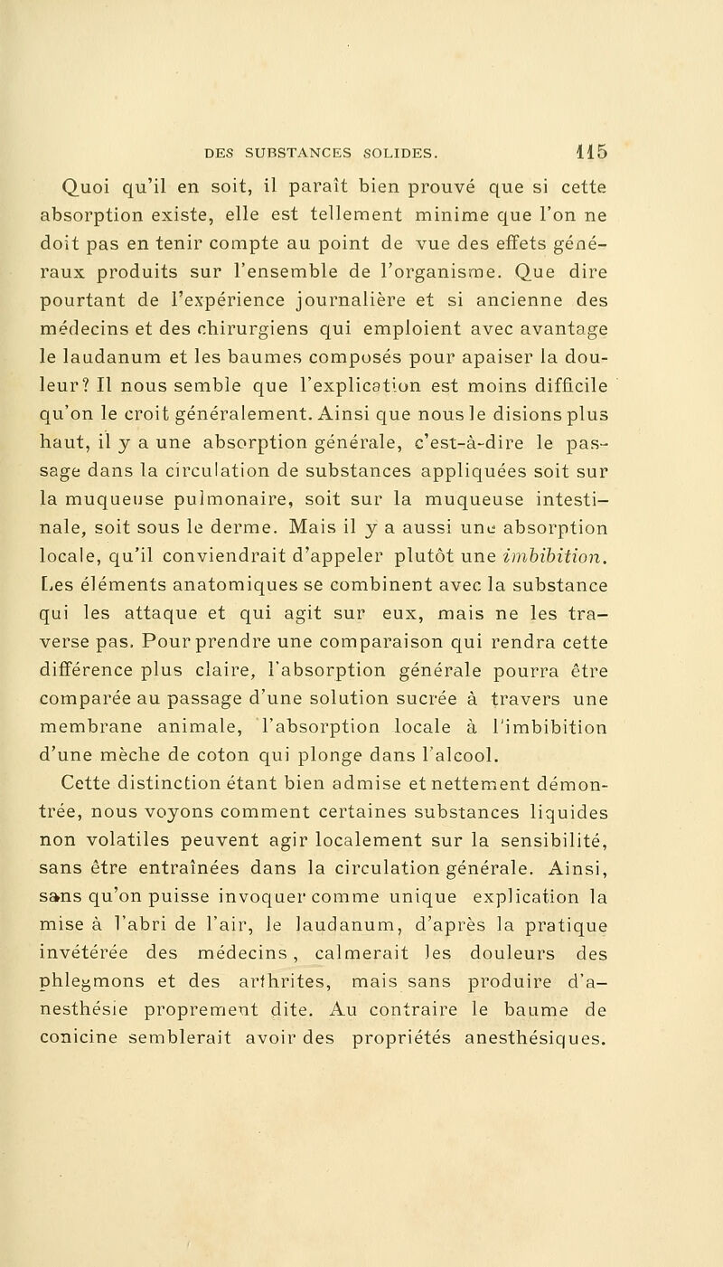 Quoi qu'il en soit, il paraît bien prouvé que si cette absorption existe, elle est tellement minime que l'on ne doit pas en tenir compte au point de vue des effets géné- raux produits sur l'ensemble de l'organisme. Que dire pourtant de l'expérience journalière et si ancienne des médecins et des chirurgiens qui emploient avec avantage le laudanum et les baumes composés pour apaiser la dou- leur? Il nous semble que l'explication est moins difficile qu'on le croit généralement. Ainsi que nous le disions plus haut, il y a une absorption générale, c'est-à-dire le pas- sage dans la circulation de substances appliquées soit sur la muqueuse pulmonaire, soit sur la muqueuse intesti- nale, soit sous le derme. Mais il y a aussi une absorption locale, qu'il conviendrait d'appeler plutôt une imbibition. Les éléments anatomiques se combinent avec la substance qui les attaque et qui agit sur eux, mais ne les tra- verse pas, Pour prendre une comparaison qui rendra cette différence plus claire, l'absorption générale pourra être comparée au passage d'une solution sucrée à travers une membrane animale, l'absorption locale à l'imbibition d'une mèche de coton qui plonge dans l'alcool. Cette distinction étant bien admise et nettement démon- trée, nous voyons comment certaines substances liquides non volatiles peuvent agir localement sur la sensibilité, sans être entraînées dans la circulation générale. Ainsi, sans qu'on puisse invoquer comme unique explication la mise à l'abri de l'air, le laudanum, d'après la pratique invétérée des médecins , calmerait les douleurs des phlegmons et des arthrites, mais sans produire d'a- nesthésie proprement dite. Au contraire le baume de conicine semblerait avoir des propriétés anesthésiques.