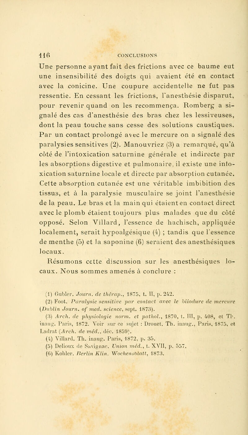 Une personne ayant fait des frictions avec ce baume eut une insensibilité des doigts qui avaient été en contact avec la conicine. Une coupure accidentelle ne fut pas ressentie. En cessant les frictions, l'anesthésie disparut, pour revenir quand on les recommença. Romberg a si- gnalé des cas d'anesthésie des bras chez les lessiveuses, dont la peau touche sans cesse des solutions caustiques. Par un contact prolongé avec le mercure on a signalé des paralysies sensitives (2). Manouvriez (3) a remarqué, qu'à côté de l'intoxication saturnine générale et indirecte par les absorptions digestive et pulmonaire, il existe une into- xication saturnine locale et directe par absorption cutanée. Celte absorption cutanée est une véritable imbibition des tissus, et à la paralysie musculaire se joint l'anesthésie de la peau. Le bras et la main qui étaient en contact direct avec le plomb étaient toujours plus malades que du côté opposé. Selon Villard, l'essence de hachisch, appliquée localement, serait hypoalgésique (4) ; tandis que l'essence de menthe (5) et la saponine (6) seraient des anesthésiques locaux. Résumons cette discussion sur les anesthésiques lo- caux. Nous sommes amenés à conclure : (1) Gubler. Journ. de thérap., 1875, t. II, p. 242. (2) Foot. Paralysie sensitive par contact avec le biiodure de mercure (Dublin Journ. of med. science, sept. 1873). (3) Arch. de physiologie norm. et pathol., 1870, t. UT, p. 408, et Tb. inaug. Paris, 1872. Voir sur ce sujet : Drouet. Th. iuaug., Paris, 1875, et Ladrat (Arch. de viéd., déc. 1859). (4) Villard. Th. iuaug. Paris, 1872, p. 35. (5) Delioux de Savignac. Union méd., t. XVII, p. 557. (fi) Kohler. Berlin Klin. Wochensblatt, 1873.