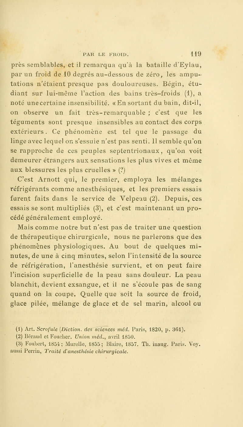 près semblables, et il remarqua qu'à la bataille d'Eylau, par un froid de 10 degrés au-dessous de zéro, les ampu- tations n'étaient presque pas douloureuses. Bégin, étu- diant sur lui-même l'action des bains très-froids (1), a noté une certaine insensibilité. «En sortant du bain, dit-il, on observe un fait très-remarquable ; c'est que les téguments sont presque insensibles au contact des corps extérieurs. Ce phénomène est tel que le passage du linge avec lequel on s'essuie n'est pas senti. 11 semble qu'on se rapproche de ces peuples septentrionaux, qu'on voit demeurer étrangers aux sensations les plus vives et même aux blessures les plus cruelles » (?) C'est Arnott qui, le premier, employa les mélanges réfrigérants comme anesthésiques, et les premiers essais furent faits dans le service de Velpeau (2). Depuis, ces essais se sont multipliés (3), et c'est maintenant un pro- cédé généralement employé. Mais comme notre but n'est pas de traiter une question de thérapeutique chirurgicale, nous ne parlerons que des phénomènes physiologiques. Au bout de quelques mi- nutes, de une à cinq minutes, selon l'intensité de la source de réfrigération, l'anesthésie survient, et on peut faire l'incision superficielle de la peau sans douleur. La peau blanchit, devient exsangue, et il ne s'écoule pas de sang quand on la coupe. Quelle que soit la source de froid, glace pilée, mélange de glace et de sel marin, alcool ou (1) Art. Scrofule [Diction, des sciences méd. Paris, 1820, p. 361). (2) Béraud et Foucber. Union méd., avril 1850. (3) Foubert, 1854 ; Marelle, 1855 ; Blaire, 1857. Tb. iuaug. Paris. Voy. aussi Periïn, Traité danesthésie chirurgicale.