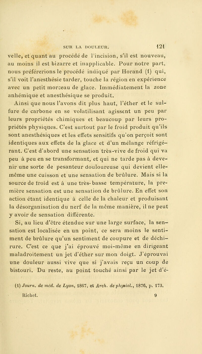 velle, et quant au procédé de l;incision, s'il est nouveau, au moins il est bizarre et inapplicable. Pour notre part, nous préférerions le procédé indiqué par Horand (1) qui, s'il voit l'anesthésie tarder, touche la région en expérience avec un petit morceau de glace. Immédiatement la zone anhémique et anesthésique se produit. Ainsi que nous l'avons dit plus haut, l'éther et le sul- fure de carbone en se volatilisant agissent un peu par leurs propriétés chimiques et beaucoup par leurs pro- priétés physiques. C'est surtout par le froid produit qu'ils sont anesthésiques et les effets sensitifs qu'on perçoit sont identiques aux effets de la glace et d'un mélange réfrigé- rant. C'est d'abord une sensation très-vive de froid qui va peu à peu en se transformant, et qui ne tarde pas à deve- nir une sorte de pesanteur douloureuse qui devient elle- même une cuisson et une sensation de brûlure. Mais si la source de froid esta une très-basse température, la pre- mière sensation est une sensation de brûlure. En effet son action étant identique à celle de la chaleur et produisant la désorganisation du nerf de la même manière, il ne peut y avoir de sensation différente. Si, au lieu d'être étendue sur une large surface, la sen- sation est localisée en un point, ce sera moins le senti- ment de brûlure qu'un sentiment de coupure et de déchi- rure. C'est ce que j'ai éprouvé moi-même en dirigeant maladroitement un jet d'éther sur mon doigt. J'éprouvai une douleur aussi vive que si j'avais reçu un coup de bistouri. Du reste, au point touché ainsi par le jet d'é- (1) Journ. de méd. de Lyon, 1867, et Arch, dephysiol., 1876, p. 173. Richet. 9