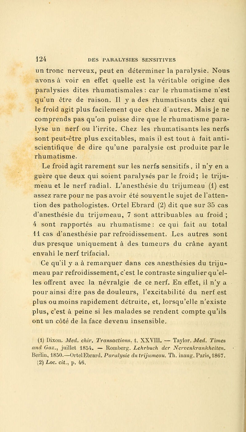 un tronc nerveux, peut en déterminer la paralysie. Nous avons à voir en effet quelle est la véritable origine des paralysies dites rhumatismales : car le rhumatisme n'est qu'un être de raison. Il y a des rhumatisants chez qui le froid agit plus facilement que chez d'autres. Mais je ne comprends pas qu'on puisse dire que le rhumatisme para- lyse un nerf ou l'irrite. Chez les rhumatisants les nerfs sont peut-être plus excitables, mais il est tout à fait anti- scientifique de dire qu'une paralysie est produite par le rhumatisme. Le froid agit rarement sur les nerfs sensitifs , il n'y en a guère que deux qui soient paralysés par le froid; le triju- meau et le nerf radial. L'anesthésie du trijumeau (1) est assez rare pour ne pas avoir été souventle sujet de l'atten- tion des pathologistes. Ortel Ebrard (2) dit que sur 35 cas d'anesthésie du trijumeau, 7 sont attribuables au froid ; 4 sont rapportés au rhumatisme : ce qui fait au total 11 cas d'anesthésie par refroidissement. Les autres sont dus presque uniquement à des tumeurs du crâne ayant envahi le nerf trifacial. Ce qu'il y a à remarquer dans ces anesthésies du triju- meau par refroidissement, c'est le contraste singulier qu'el- les offrent avec la névralgie de ce nerf. En effet, il n'y a pour ainsi dire pas de douleurs, l'excitabilité du nerf est plus ou moins rapidement détruite, et, lorsqu'elle n'existe plus, c'est à peine si les malades se rendent compte qu'ils ont un côté de la face devenu insensible. (1) Dixon. Med. chir. Transactions, t. XXVIII. — Taylor. Med. Times and Gaz., juillet 1854. — Romberg. Lehrbuch der Nervenkrankheiten. Berlin, 1850.—Ortel Ebrard. Paralysie du trijumeau. Th. inaug. Paris, 1867. (2) Loc. cit., p. 46.