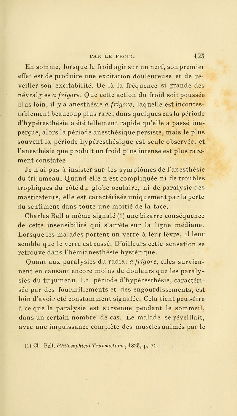 En somme, lorsque le froid agit sur un nerf, son premier effet est de produire une excitation douleureuse et de ré- veiller son excitabilité. De là la fréquence si grande des névralgies a frigore. Que cette action du froid soit poussée plus loin, il y a anesthésie a frigore, laquelle est incontes- tablement beaucoup plus rare ; dans quelques cas la période d'hypéresthésie a été tellement rapide qu'elle a passé ina- perçue, alors la période anesthésique persiste, mais le plus souvent la période hypéresthésique est seule observée, et l'anesthésie que produit un froid plus intense est plus rare- ment constatée. Je n'ai pas à insister sur les symptômes de l'anesthésie du trijumeau. Quand elle n'est compliquée ni de troubles trophiques du côté du globe oculaire, ni de paralysie des masticateurs, elle est caractérisée uniquement par la perte du sentiment dans toute une moitié de la face. Charles Bell a même signalé (1) une bizarre conséquence de cette insensibilité qui s'arrête sur la ligne médiane. Lorsque les malades portent un verre à leur lèvre, il leur semble que le verre est cassé. D'ailleurs cette sensation se retrouve dans l'hémianesthésie hystérique. Quant aux paralysies du radial a frigore, elles survien- nent en causant encore moins de douleurs que les paraly- sies du trijumeau. La période d'hypéresthésie, caractéri- sée par des fourmillements et des engourdissements, est loin d'avoir été constamment signalée. Cela tient peut-être à ce que la paralysie est survenue pendant le sommeil, dans un certain nombre de cas. Le malade se réveillait, avec une impuissance complète des muscles animés par le (1) Ch. Bell. Philosopkical Transactions: 1825, p. 71.