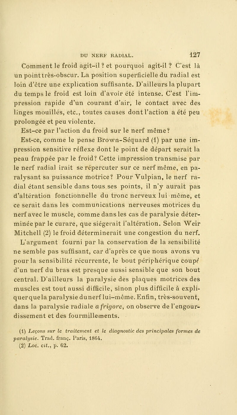 Comment le froid agit-il ? et pourquoi agit-il ? C'est là un point très-obscur. La position superficielle du radial est loin d'être une explication suffisante. D'ailleurs la plupart du temps le froid est loin d'avoir été intense. C'est l'im- pression rapide d'un courant d'air, le contact avec des linges mouillés, etc., toutes causes dont l'action a été peu prolongée et peu violente. Est-ce par l'action du froid sur le nerf même? Est-ce, comme le pense Brown-Séquard (1) par une im- pression sensitive réflexe dont le point de départ serait la peau frappée par le froid? Cette impression transmise par le nerf radial irait se répercuter sur ce nerf même, en pa- ralysant sa puissance motrice? Pour Vulpian, le nerf ra- dial étant sensible dans tous.ses points, il n'y aurait pas d'altération fonctionnelle du tronc nerveux lui-même, et ce serait dans les communications nerveuses motrices du nerf avec le muscle, comme dans les cas de paralysie déter- minée par le curare, que siégerait l'altération. Selon Weir Mitchell (2) le froid déterminerait une congestion du nerf. L'argument fourni par la conservation de la sensibilité ne semble pas suffisant, car d'après ce que nous avons vu pour la sensibilité récurrente, le bout périphérique coupe d'un nerf du bras est presque aussi sensible que son bout central. D'ailleurs la paralysie des plaques motrices des muscles est tout aussi difficile, sinon plus difficile à expli- quer que la paralysie dunerf lui-même. Enfin, très-souvent, dans la paralysie radiale afrigore, on observe de l'engour- dissement et des fourmillements. (1) Leçons sur le traitement et le diagnostic des principales formes de paralysie. Trad. franc. Paris, 1864. (2) Loc. cit., p. 62.