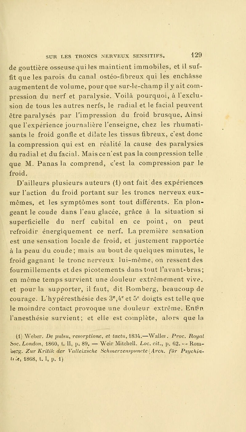 de gouttière osseuse qui )es maintient immobiles, et il suf- fit que les parois du canal ostéo-fibreux qui les enchâsse augmentent de volume, pour que sur-le-champ il y ait corn- pression du nerf et paralysie. Voilà pourquoi, à l'exclu- sion de tous les autres nerfs, le radial et le facial peuvent être paralysés par l'impression du froid brusque. Ainsi que l'expérience journalière l'enseigne, chez les rhumati- sants le froid gonfle et dilate les tissus fibreux, c'est donc la compression qui est en réalité la cause des paralysies du radial et du facial. Mais ce n'est pas la compression telle que M. Panas la comprend, c'est la compression par le froid. D'ailleurs plusieurs auteurs (1) ont fait des expériences sur l'action du froid portant sur les troncs nerveux eux- mêmes, et les symptômes sont tout différents. En plon- geant le coude dans l'eau glacée, grâce à la situation si superficielle du nerf cubital en ce point , on peut refroidir énergiquement ce nerf. La première sensation est une sensation locale de froid, et justement rapportée à la peau du coude; mais au bout de quelques minutes, le froid gagnant le tronc nerveux lui-même, on ressent des fourmillements et des picotements dans tout l'avant-bras; en même temps survient une douleur extrêmement vive, et pour la supporter, il faut, dit Romberg, beaucoup de courage. L'hypéresthésie des 3e,4e et 5e doigts est telle que le moindre contact provoque une douleur extrême. Enfin, l'anesthésie survient; et elle est complète, alors que la (1) Weber. De pulsu, resorptione, et tactu, 1834.—Walle). Proc. Royal Soc. London, 1860, t. II, p. 89. — Weir Mitchell. Loc. cit., p. 62. — Rom- uerg. Zur Kritik der Valleixsche Schmerzenspuncte (Arcii. fur Psychia- U ;«, 1868, t. I, p. 1)